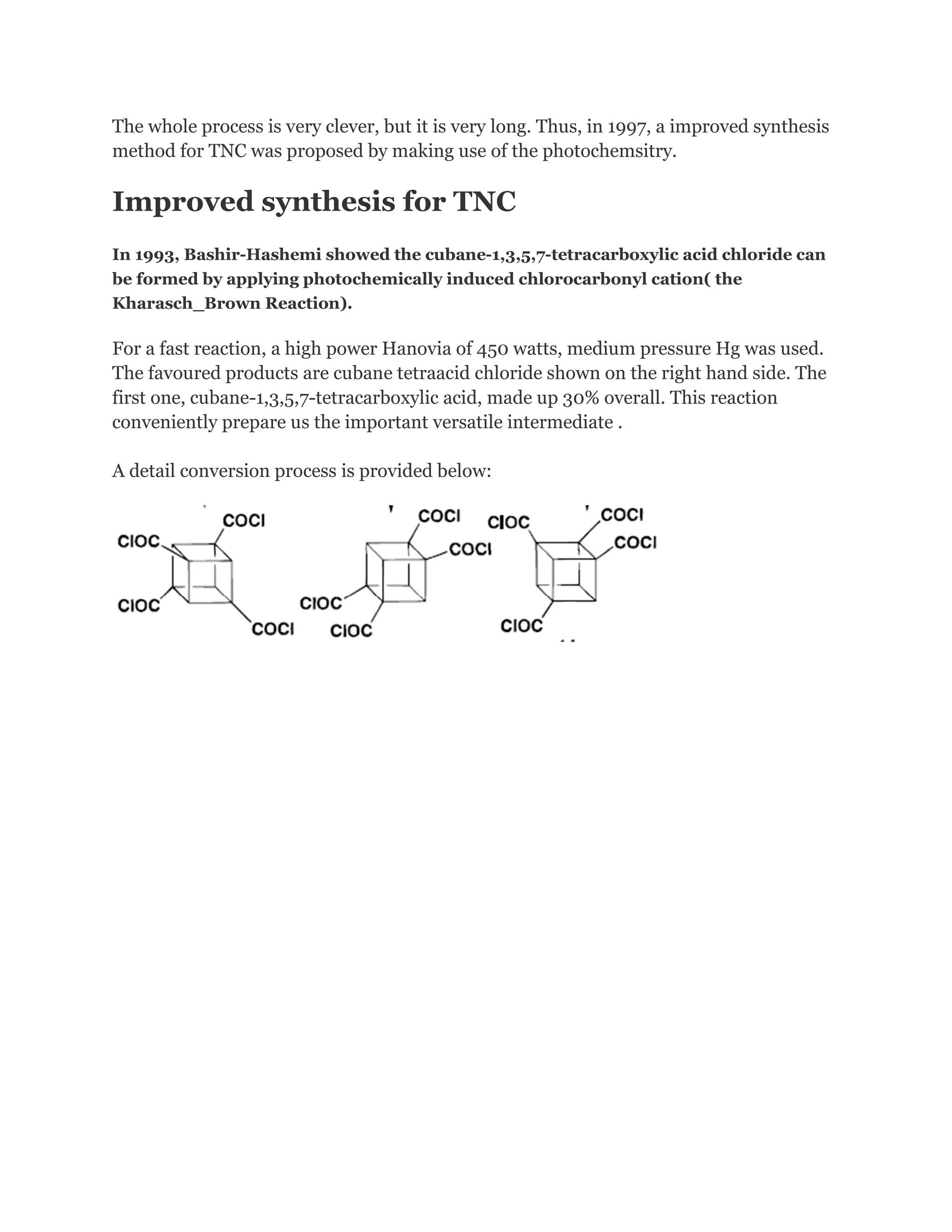 The whole process is very clever, but it is very long. Thus, in 1997, a improved synthesis
method for TNC was proposed by making use of the photochemsitry.

Improved synthesis for TNC
In 1993, Bashir-Hashemi showed the cubane-1,3,5,7-tetracarboxylic acid chloride can
be formed by applying photochemically induced chlorocarbonyl cation( the
Kharasch_Brown Reaction).

For a fast reaction, a high power Hanovia of 450 watts, medium pressure Hg was used.
The favoured products are cubane tetraacid chloride shown on the right hand side. The
first one, cubane-1,3,5,7-tetracarboxylic acid, made up 30% overall. This reaction
conveniently prepare us the important versatile intermediate .
A detail conversion process is provided below:

 