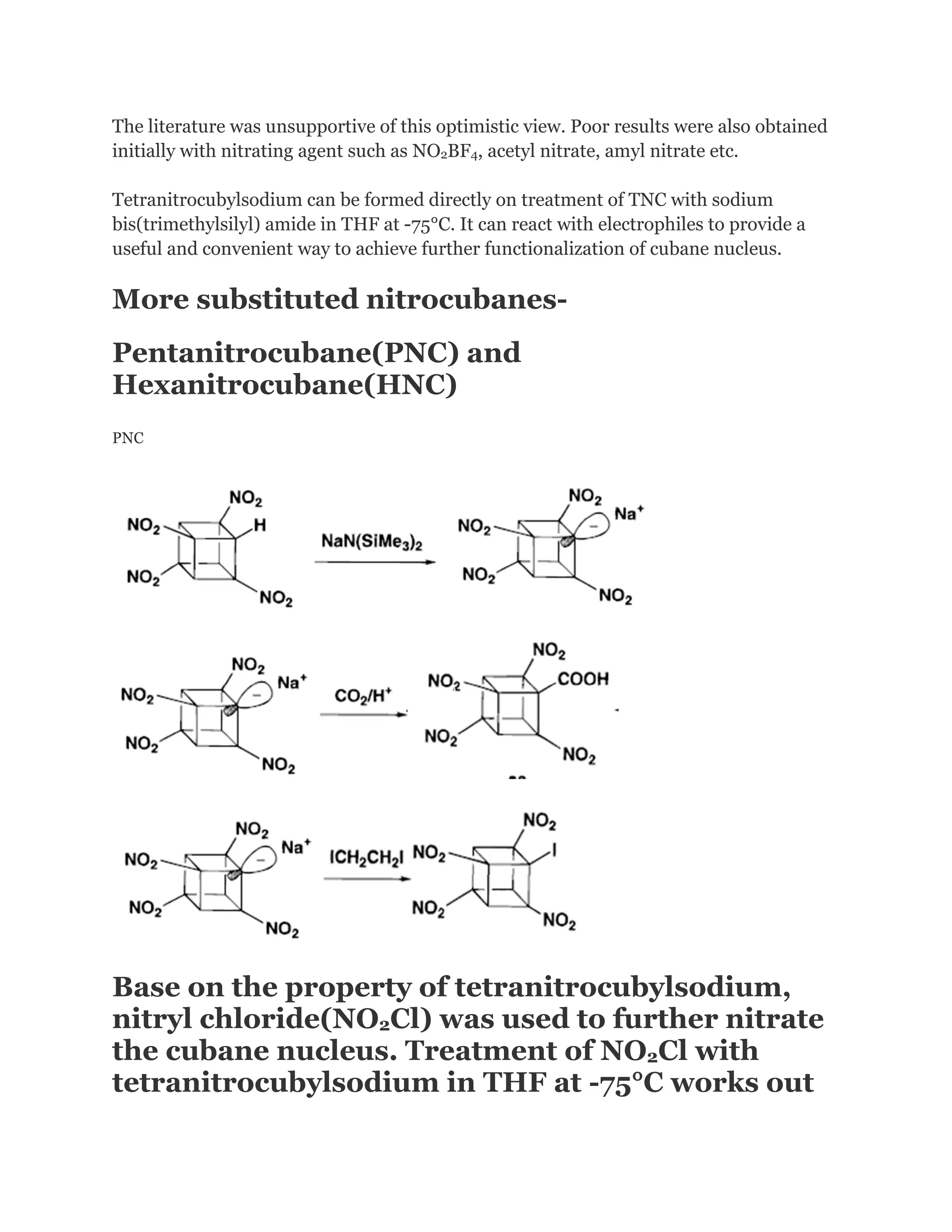 The literature was unsupportive of this optimistic view. Poor results were also obtained
initially with nitrating agent such as NO2BF4, acetyl nitrate, amyl nitrate etc.
Tetranitrocubylsodium can be formed directly on treatment of TNC with sodium
bis(trimethylsilyl) amide in THF at -75°C. It can react with electrophiles to provide a
useful and convenient way to achieve further functionalization of cubane nucleus.

More substituted nitrocubanesPentanitrocubane(PNC) and
Hexanitrocubane(HNC)
PNC

Base on the property of tetranitrocubylsodium,
nitryl chloride(NO2Cl) was used to further nitrate
the cubane nucleus. Treatment of NO2Cl with
tetranitrocubylsodium in THF at -75°C works out

 