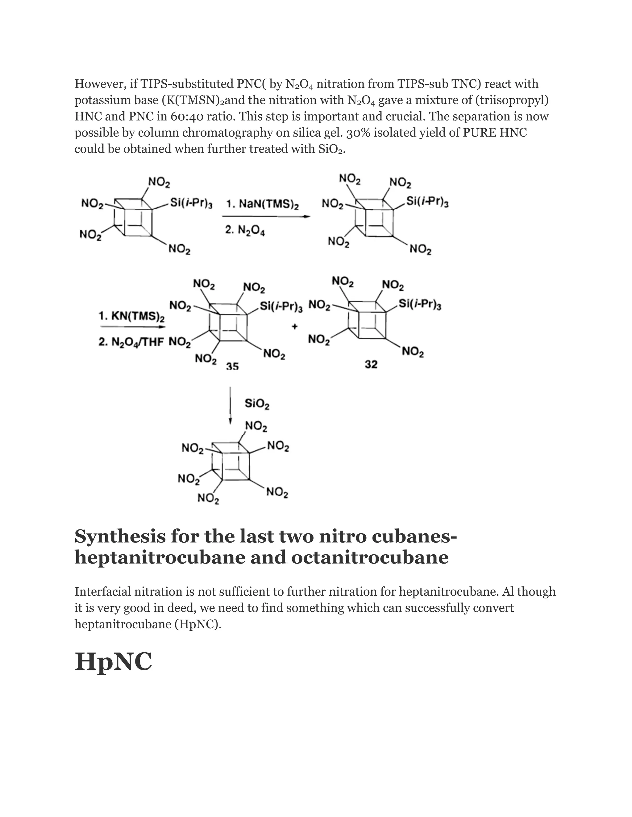 However, if TIPS-substituted PNC( by N2O4 nitration from TIPS-sub TNC) react with
potassium base (K(TMSN)2and the nitration with N2O4 gave a mixture of (triisopropyl)
HNC and PNC in 60:40 ratio. This step is important and crucial. The separation is now
possible by column chromatography on silica gel. 30% isolated yield of PURE HNC
could be obtained when further treated with SiO2.

Synthesis for the last two nitro cubanesheptanitrocubane and octanitrocubane
Interfacial nitration is not sufficient to further nitration for heptanitrocubane. Al though
it is very good in deed, we need to find something which can successfully convert
heptanitrocubane (HpNC).

HpNC

 