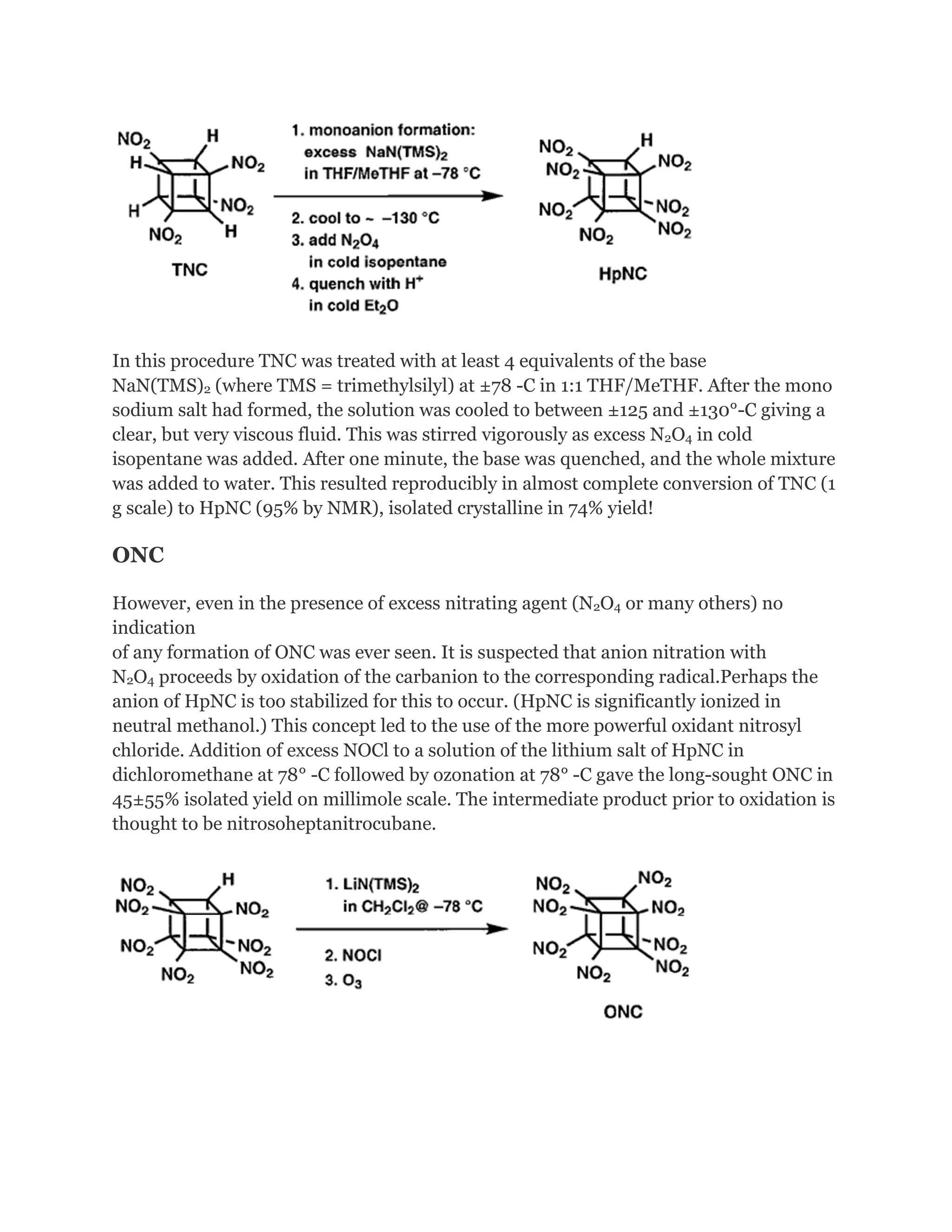 In this procedure TNC was treated with at least 4 equivalents of the base
NaN(TMS)2 (where TMS = trimethylsilyl) at ±78 -C in 1:1 THF/MeTHF. After the mono
sodium salt had formed, the solution was cooled to between ±125 and ±130°-C giving a
clear, but very viscous fluid. This was stirred vigorously as excess N2O4 in cold
isopentane was added. After one minute, the base was quenched, and the whole mixture
was added to water. This resulted reproducibly in almost complete conversion of TNC (1
g scale) to HpNC (95% by NMR), isolated crystalline in 74% yield!

ONC
However, even in the presence of excess nitrating agent (N2O4 or many others) no
indication
of any formation of ONC was ever seen. It is suspected that anion nitration with
N2O4 proceeds by oxidation of the carbanion to the corresponding radical.Perhaps the
anion of HpNC is too stabilized for this to occur. (HpNC is significantly ionized in
neutral methanol.) This concept led to the use of the more powerful oxidant nitrosyl
chloride. Addition of excess NOCl to a solution of the lithium salt of HpNC in
dichloromethane at 78° -C followed by ozonation at 78° -C gave the long-sought ONC in
45±55% isolated yield on millimole scale. The intermediate product prior to oxidation is
thought to be nitrosoheptanitrocubane.

 
