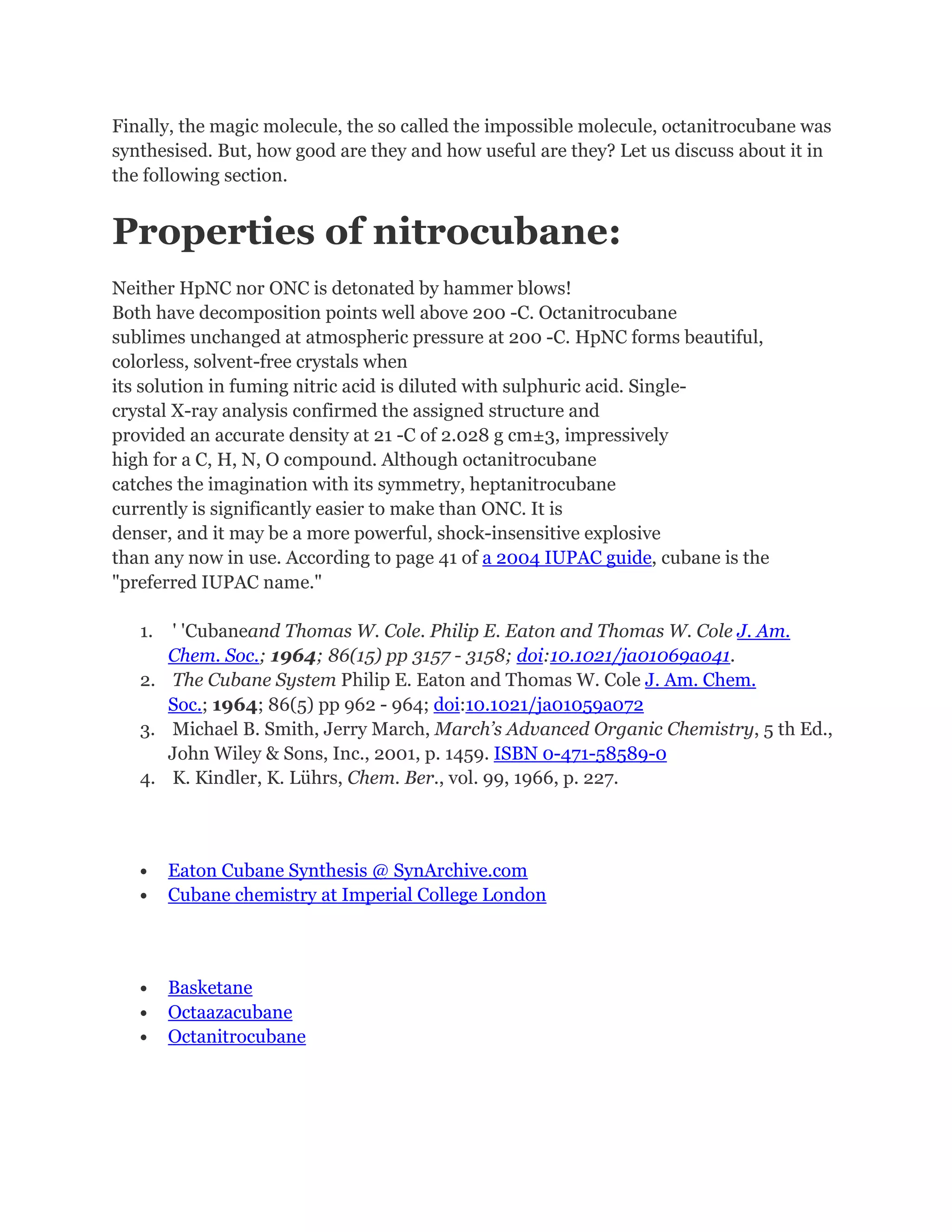 Finally, the magic molecule, the so called the impossible molecule, octanitrocubane was
synthesised. But, how good are they and how useful are they? Let us discuss about it in
the following section.

Properties of nitrocubane:
Neither HpNC nor ONC is detonated by hammer blows!
Both have decomposition points well above 200 -C. Octanitrocubane
sublimes unchanged at atmospheric pressure at 200 -C. HpNC forms beautiful,
colorless, solvent-free crystals when
its solution in fuming nitric acid is diluted with sulphuric acid. Singlecrystal X-ray analysis confirmed the assigned structure and
provided an accurate density at 21 -C of 2.028 g cm±3, impressively
high for a C, H, N, O compound. Although octanitrocubane
catches the imagination with its symmetry, heptanitrocubane
currently is significantly easier to make than ONC. It is
denser, and it may be a more powerful, shock-insensitive explosive
than any now in use. According to page 41 of a 2004 IUPAC guide, cubane is the
"preferred IUPAC name."
1.

' 'Cubaneand Thomas W. Cole. Philip E. Eaton and Thomas W. Cole J. Am.
Chem. Soc.; 1964; 86(15) pp 3157 - 3158; doi:10.1021/ja01069a041.
2. The Cubane System Philip E. Eaton and Thomas W. Cole J. Am. Chem.
Soc.; 1964; 86(5) pp 962 - 964; doi:10.1021/ja01059a072
3. Michael B. Smith, Jerry March, March’s Advanced Organic Chemistry, 5 th Ed.,
John Wiley & Sons, Inc., 2001, p. 1459. ISBN 0-471-58589-0
4. K. Kindler, K. Lührs, Chem. Ber., vol. 99, 1966, p. 227.

•
•

•
•
•

Eaton Cubane Synthesis @ SynArchive.com
Cubane chemistry at Imperial College London

Basketane
Octaazacubane
Octanitrocubane

 