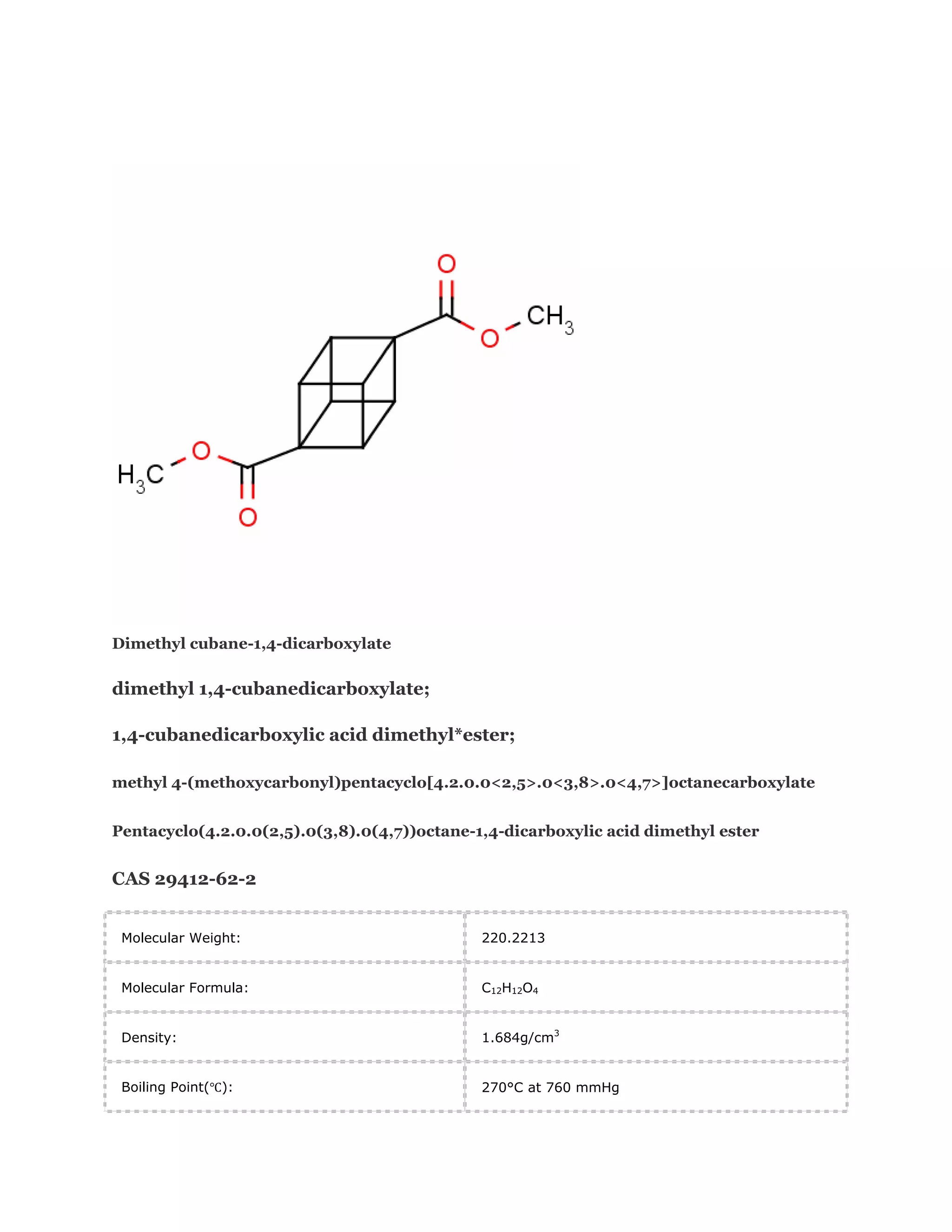 Dimethyl cubane-1,4-dicarboxylate

dimethyl 1,4-cubanedicarboxylate;
1,4-cubanedicarboxylic acid dimethyl*ester;
methyl 4-(methoxycarbonyl)pentacyclo[4.2.0.0<2,5>.0<3,8>.0<4,7>]octanecarboxylate
Pentacyclo(4.2.0.0(2,5).0(3,8).0(4,7))octane-1,4-dicarboxylic acid dimethyl ester

CAS 29412-62-2
Molecular Weight:

220.2213

Molecular Formula:

C12H12O4

Density:

1.684g/cm3

Boiling Point(℃):

270°C at 760 mmHg

 