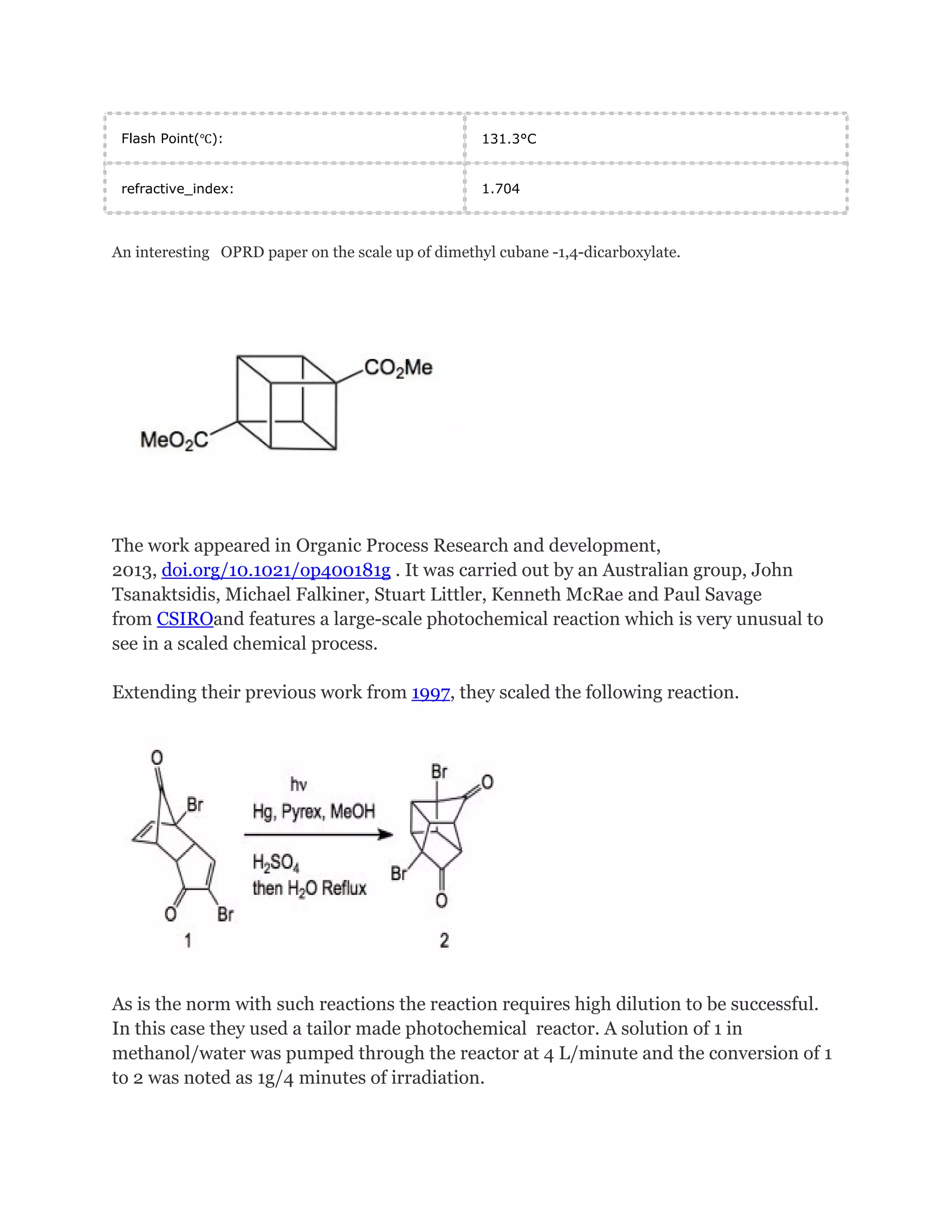 Flash Point(℃):

131.3°C

refractive_index:

1.704

An interesting OPRD paper on the scale up of dimethyl cubane -1,4-dicarboxylate.

The work appeared in Organic Process Research and development,
2013, doi.org/10.1021/op400181g . It was carried out by an Australian group, John
Tsanaktsidis, Michael Falkiner, Stuart Littler, Kenneth McRae and Paul Savage
from CSIROand features a large-scale photochemical reaction which is very unusual to
see in a scaled chemical process.
Extending their previous work from 1997, they scaled the following reaction.

As is the norm with such reactions the reaction requires high dilution to be successful.
In this case they used a tailor made photochemical reactor. A solution of 1 in
methanol/water was pumped through the reactor at 4 L/minute and the conversion of 1
to 2 was noted as 1g/4 minutes of irradiation.

 