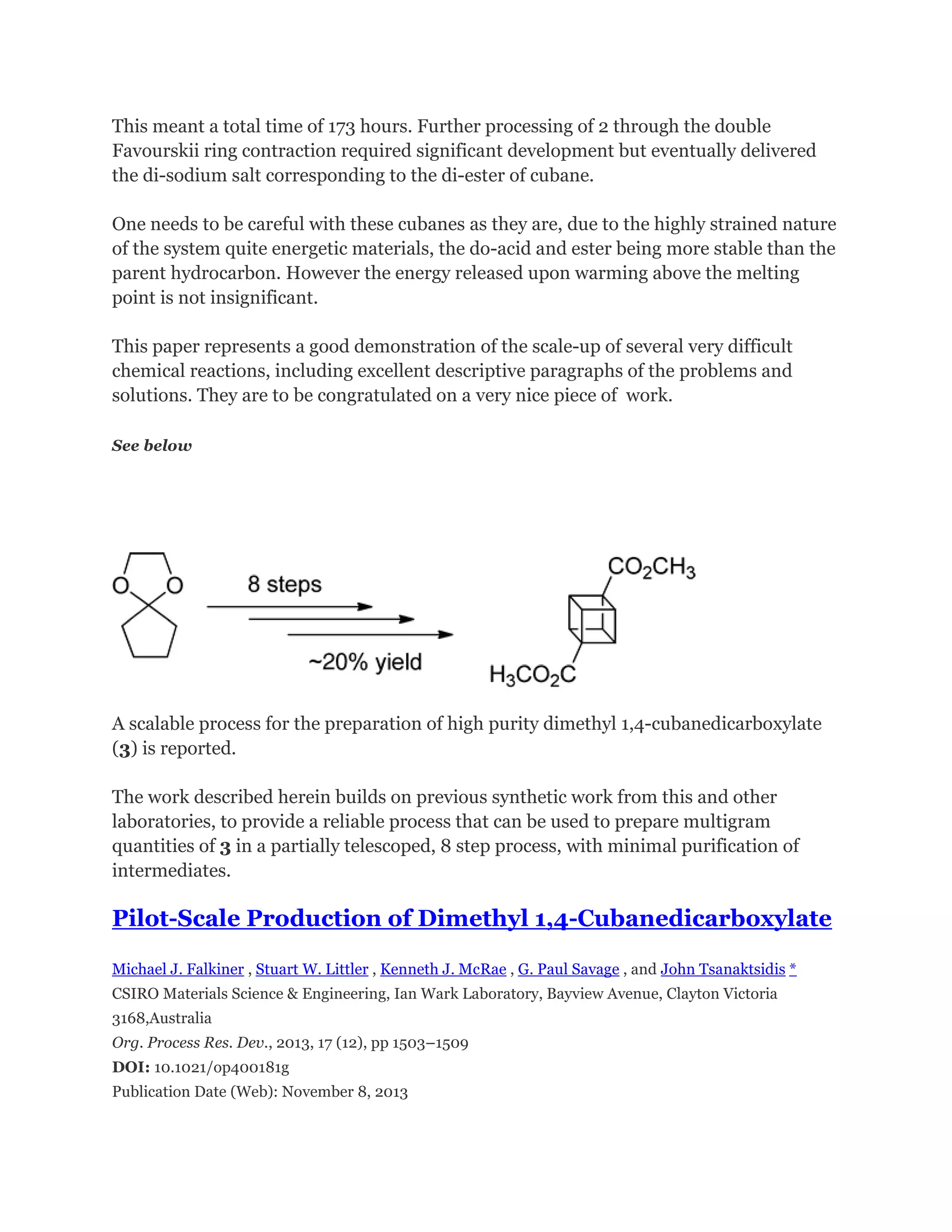 This meant a total time of 173 hours. Further processing of 2 through the double
Favourskii ring contraction required significant development but eventually delivered
the di-sodium salt corresponding to the di-ester of cubane.
One needs to be careful with these cubanes as they are, due to the highly strained nature
of the system quite energetic materials, the do-acid and ester being more stable than the
parent hydrocarbon. However the energy released upon warming above the melting
point is not insignificant.
This paper represents a good demonstration of the scale-up of several very difficult
chemical reactions, including excellent descriptive paragraphs of the problems and
solutions. They are to be congratulated on a very nice piece of work.
See below

A scalable process for the preparation of high purity dimethyl 1,4-cubanedicarboxylate
(3) is reported.
The work described herein builds on previous synthetic work from this and other
laboratories, to provide a reliable process that can be used to prepare multigram
quantities of 3 in a partially telescoped, 8 step process, with minimal purification of
intermediates.

Pilot-Scale Production of Dimethyl 1,4-Cubanedicarboxylate
Michael J. Falkiner , Stuart W. Littler , Kenneth J. McRae , G. Paul Savage , and John Tsanaktsidis *
CSIRO Materials Science & Engineering, Ian Wark Laboratory, Bayview Avenue, Clayton Victoria
3168,Australia
Org. Process Res. Dev., 2013, 17 (12), pp 1503–1509
DOI: 10.1021/op400181g
Publication Date (Web): November 8, 2013

 
