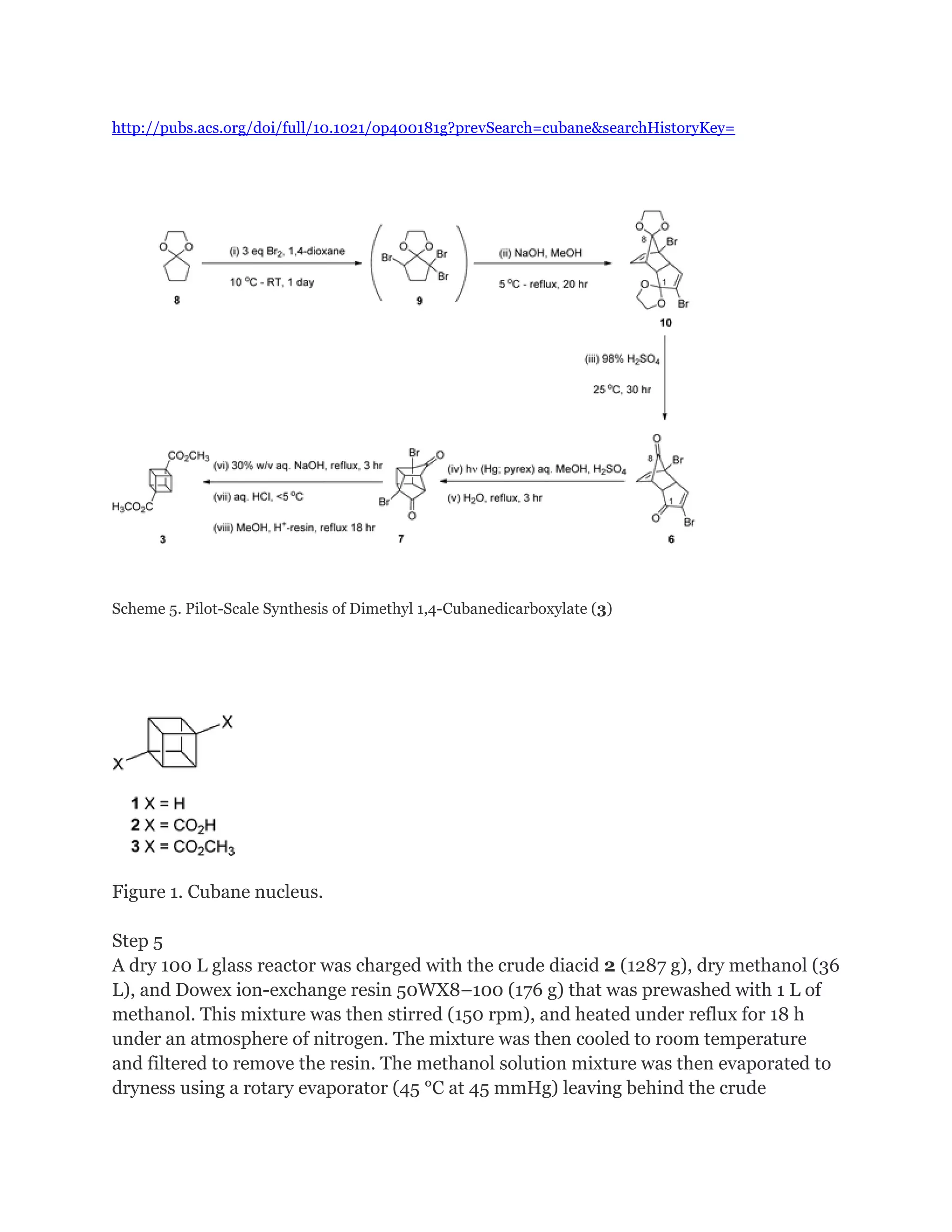 http://pubs.acs.org/doi/full/10.1021/op400181g?prevSearch=cubane&searchHistoryKey=

Scheme 5. Pilot-Scale Synthesis of Dimethyl 1,4-Cubanedicarboxylate (3)

Figure 1. Cubane nucleus.
Step 5
A dry 100 L glass reactor was charged with the crude diacid 2 (1287 g), dry methanol (36
L), and Dowex ion-exchange resin 50WX8–100 (176 g) that was prewashed with 1 L of
methanol. This mixture was then stirred (150 rpm), and heated under reflux for 18 h
under an atmosphere of nitrogen. The mixture was then cooled to room temperature
and filtered to remove the resin. The methanol solution mixture was then evaporated to
dryness using a rotary evaporator (45 °C at 45 mmHg) leaving behind the crude

 