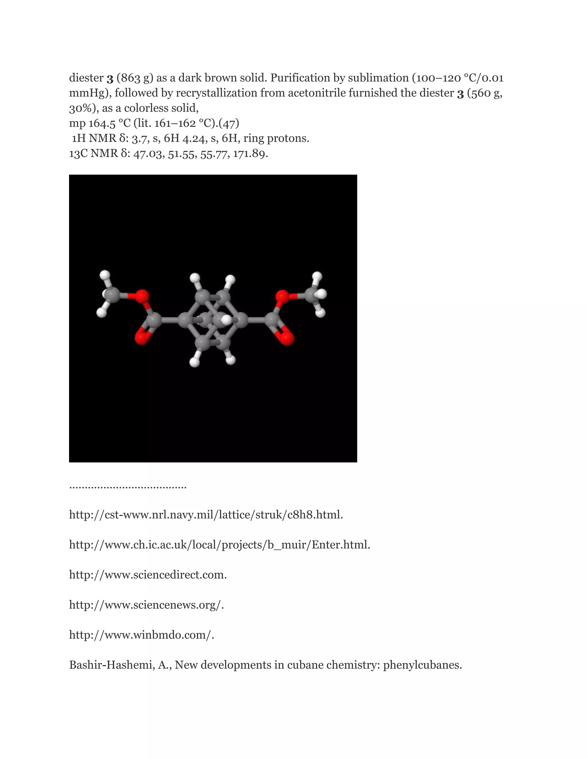 diester 3 (863 g) as a dark brown solid. Purification by sublimation (100–120 °C/0.01
mmHg), followed by recrystallization from acetonitrile furnished the diester 3 (560 g,
30%), as a colorless solid,
mp 164.5 °C (lit. 161–162 °C).(47)
1H NMR δ: 3.7, s, 6H 4.24, s, 6H, ring protons.
13C NMR δ: 47.03, 51.55, 55.77, 171.89.

......................................
http://cst-www.nrl.navy.mil/lattice/struk/c8h8.html.
http://www.ch.ic.ac.uk/local/projects/b_muir/Enter.html.
http://www.sciencedirect.com.
http://www.sciencenews.org/.
http://www.winbmdo.com/.
Bashir-Hashemi, A., New developments in cubane chemistry: phenylcubanes.

 