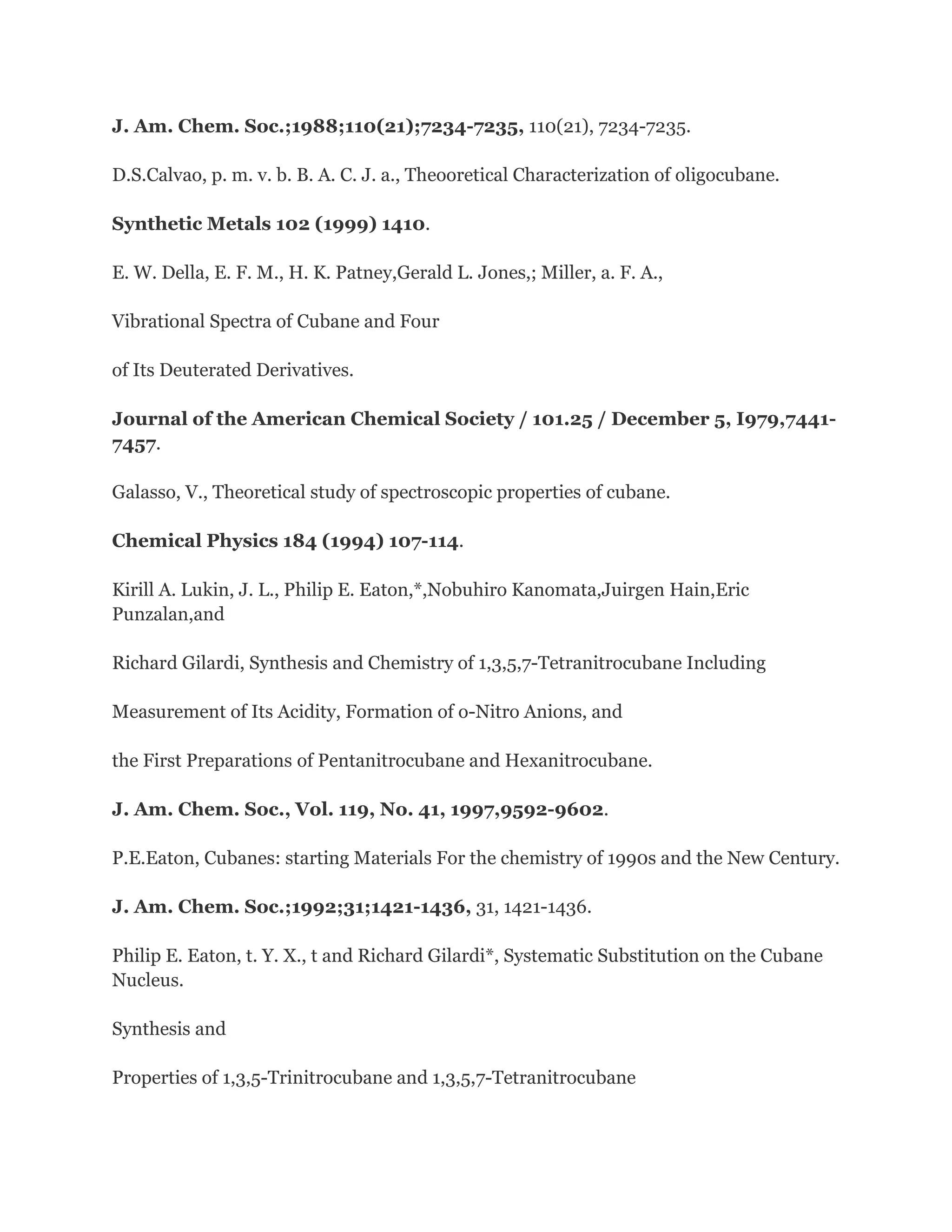 J. Am. Chem. Soc.;1988;110(21);7234-7235, 110(21), 7234-7235.
D.S.Calvao, p. m. v. b. B. A. C. J. a., Theooretical Characterization of oligocubane.
Synthetic Metals 102 (1999) 1410.
E. W. Della, E. F. M., H. K. Patney,Gerald L. Jones,; Miller, a. F. A.,
Vibrational Spectra of Cubane and Four
of Its Deuterated Derivatives.
Journal of the American Chemical Society / 101.25 / December 5, I979,74417457.
Galasso, V., Theoretical study of spectroscopic properties of cubane.
Chemical Physics 184 (1994) 107-114.
Kirill A. Lukin, J. L., Philip E. Eaton,*,Nobuhiro Kanomata,Juirgen Hain,Eric
Punzalan,and
Richard Gilardi, Synthesis and Chemistry of 1,3,5,7-Tetranitrocubane Including
Measurement of Its Acidity, Formation of o-Nitro Anions, and
the First Preparations of Pentanitrocubane and Hexanitrocubane.
J. Am. Chem. Soc., Vol. 119, No. 41, 1997,9592-9602.
P.E.Eaton, Cubanes: starting Materials For the chemistry of 1990s and the New Century.
J. Am. Chem. Soc.;1992;31;1421-1436, 31, 1421-1436.
Philip E. Eaton, t. Y. X., t and Richard Gilardi*, Systematic Substitution on the Cubane
Nucleus.
Synthesis and
Properties of 1,3,5-Trinitrocubane and 1,3,5,7-Tetranitrocubane

 