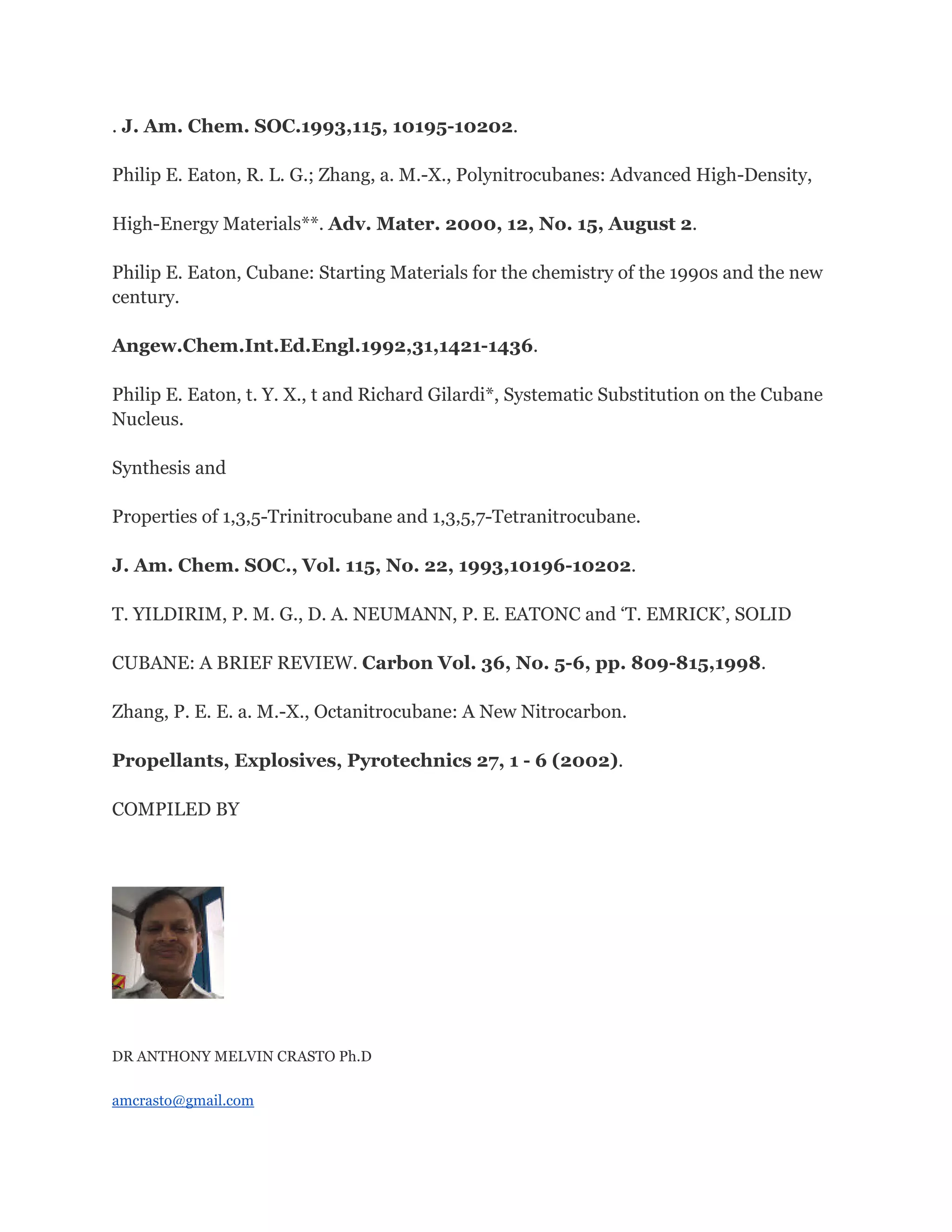 . J. Am. Chem. SOC.1993,115, 10195-10202.
Philip E. Eaton, R. L. G.; Zhang, a. M.-X., Polynitrocubanes: Advanced High-Density,
High-Energy Materials**. Adv. Mater. 2000, 12, No. 15, August 2.
Philip E. Eaton, Cubane: Starting Materials for the chemistry of the 1990s and the new
century.
Angew.Chem.Int.Ed.Engl.1992,31,1421-1436.
Philip E. Eaton, t. Y. X., t and Richard Gilardi*, Systematic Substitution on the Cubane
Nucleus.
Synthesis and
Properties of 1,3,5-Trinitrocubane and 1,3,5,7-Tetranitrocubane.
J. Am. Chem. SOC., Vol. 115, No. 22, 1993,10196-10202.
T. YILDIRIM, P. M. G., D. A. NEUMANN, P. E. EATONC and ‘T. EMRICK’, SOLID
CUBANE: A BRIEF REVIEW. Carbon Vol. 36, No. 5-6, pp. 809-815,1998.
Zhang, P. E. E. a. M.-X., Octanitrocubane: A New Nitrocarbon.
Propellants, Explosives, Pyrotechnics 27, 1 - 6 (2002).
COMPILED BY

DR ANTHONY MELVIN CRASTO Ph.D
amcrasto@gmail.com

 