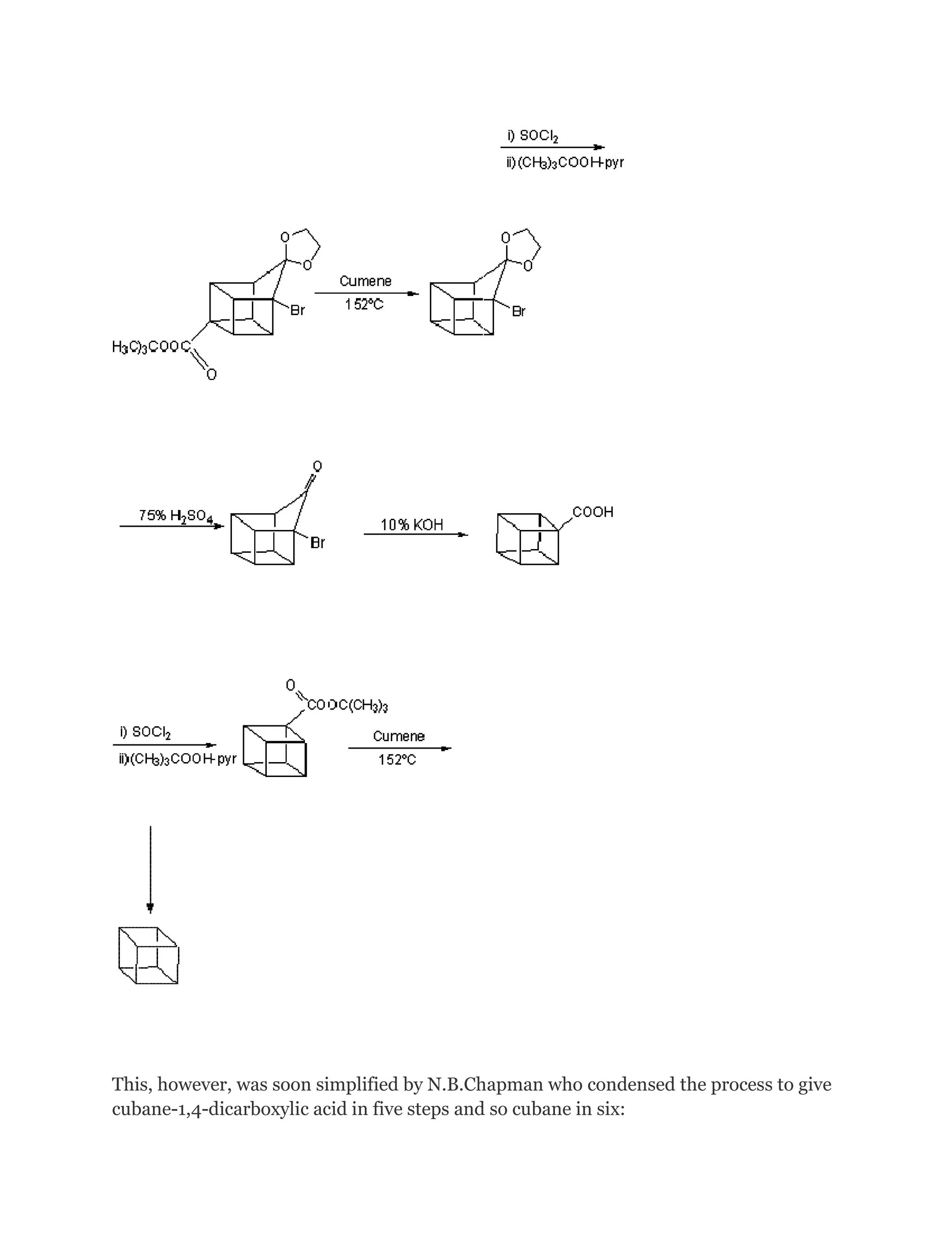 This, however, was soon simplified by N.B.Chapman who condensed the process to give
cubane-1,4-dicarboxylic acid in five steps and so cubane in six:

 
