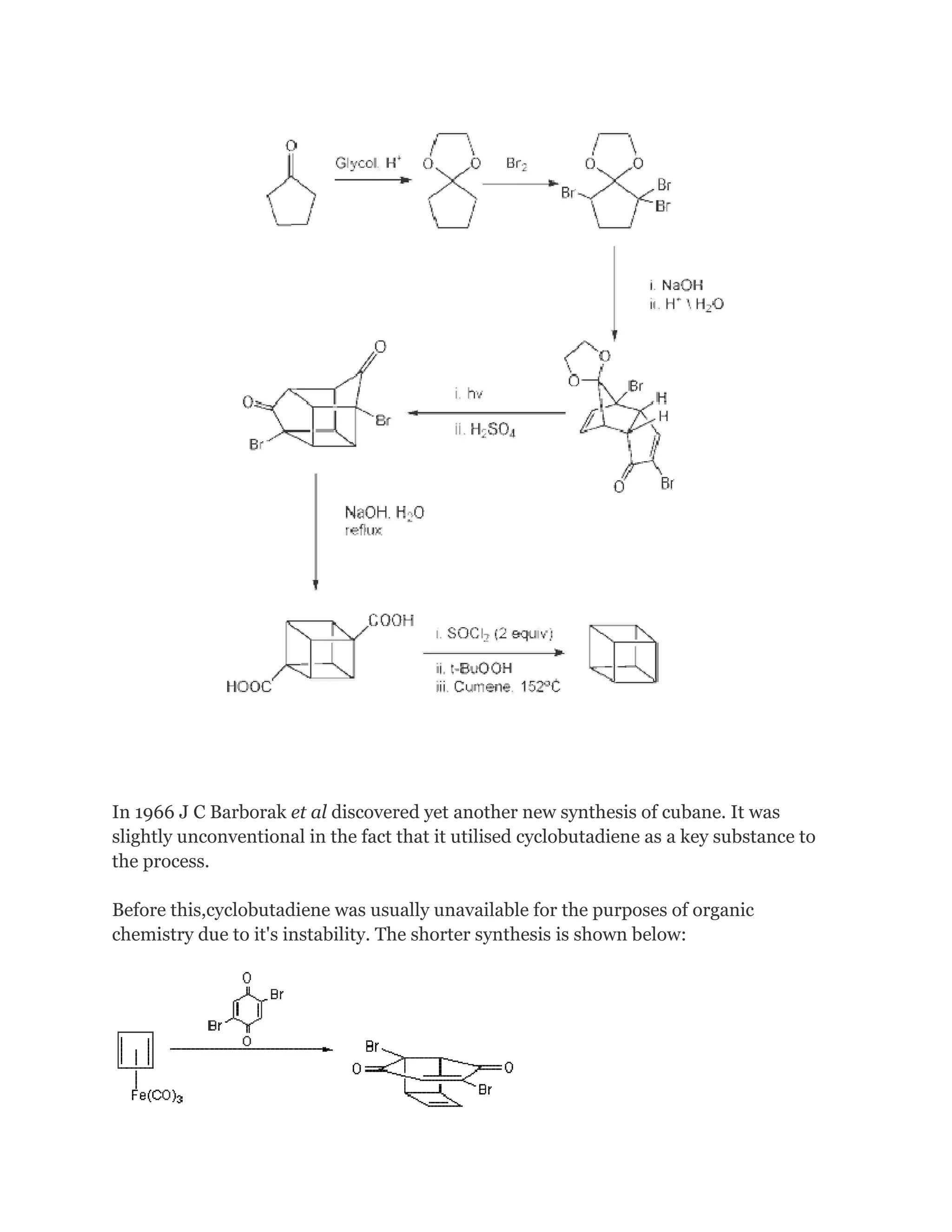 In 1966 J C Barborak et al discovered yet another new synthesis of cubane. It was
slightly unconventional in the fact that it utilised cyclobutadiene as a key substance to
the process.
Before this,cyclobutadiene was usually unavailable for the purposes of organic
chemistry due to it's instability. The shorter synthesis is shown below:

 