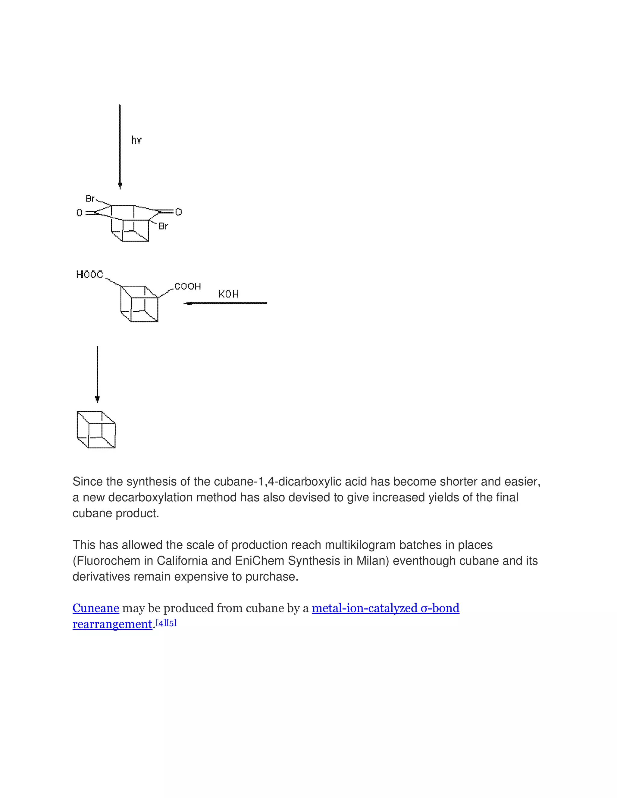 Since the synthesis of the cubane-1,4-dicarboxylic acid has become shorter and easier,
a new decarboxylation method has also devised to give increased yields of the final
cubane product.
This has allowed the scale of production reach multikilogram batches in places
(Fluorochem in California and EniChem Synthesis in Milan) eventhough cubane and its
derivatives remain expensive to purchase.
Cuneane may be produced from cubane by a metal-ion-catalyzed σ-bond
rearrangement.[4][5]

 