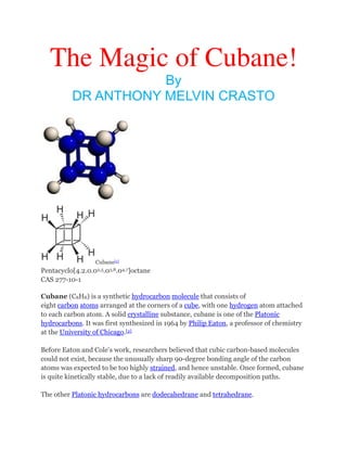 The Magic of Cubane!
By
DR ANTHONY MELVIN CRASTO

Cubane[1]

Pentacyclo[4.2.0.02,5.03,8.04,7]octane
CAS 277-10-1
Cubane (C8H8) is a synthetic hydrocarbon molecule that consists of
eight carbon atoms arranged at the corners of a cube, with one hydrogen atom attached
to each carbon atom. A solid crystalline substance, cubane is one of the Platonic
hydrocarbons. It was first synthesized in 1964 by Philip Eaton, a professor of chemistry
at the University of Chicago.[2]
Before Eaton and Cole's work, researchers believed that cubic carbon-based molecules
could not exist, because the unusually sharp 90-degree bonding angle of the carbon
atoms was expected to be too highly strained, and hence unstable. Once formed, cubane
is quite kinetically stable, due to a lack of readily available decomposition paths.
The other Platonic hydrocarbons are dodecahedrane and tetrahedrane.

 