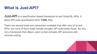 What is Just-API?
Just-API is a specification based framework to test GraphQL APIs. It
takes API suite specification from YAML files.
There are several tools and companies available that offer nice UI to test
APIs, but none of them really handle complex API automation flows. So why
not a framework that allows users to test complex API scenarios with
minimal coding.
 