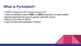 What is Pyresttest?
• A REST testing and API microbenchmark tool
• Tests are defined in basic YAML or JSON config files, no code needed
• Minimal dependencies (pycurl, pyyaml, optionally future)
• Returns exit codes on failure
• Logic is written and extensible in Python
 