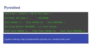 Pyresttest
$ python resttest.py https://jsonplaceholder.typicode.com examples/smoke.yaml
Test Group :: Default :: NO Of Test Cases: 1
Test Name: GET todos 1 : SUCCEEDED
Tests PASSED: 1; Tests FAILED: 0; Tests EXECUTED: 1
Test Group Default SUCCEEDED: : 1/1 Tests Passed!
Total Tests PASSED: 1; Total Tests FAILED: 0; Total Tests EXECUTED: 1
 