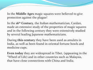 In the Middle Ages magic squares were believed to give
protection against the plague!
In the 16th
Century, the Italian mathematician, Cardan,
made an extensive study of the properties of magic squares
and in the following century they were extensively studied
by several leading Japanese mathematicians.
During this century they have been used as amulets in
India, as well as been found in oriental fortune bowls and
medicine cups.
Even today they are widespread in Tibet, (appearing in the
“Wheel of Life) and in other countries such as Malaysia,
that have close connections with China and India.
 