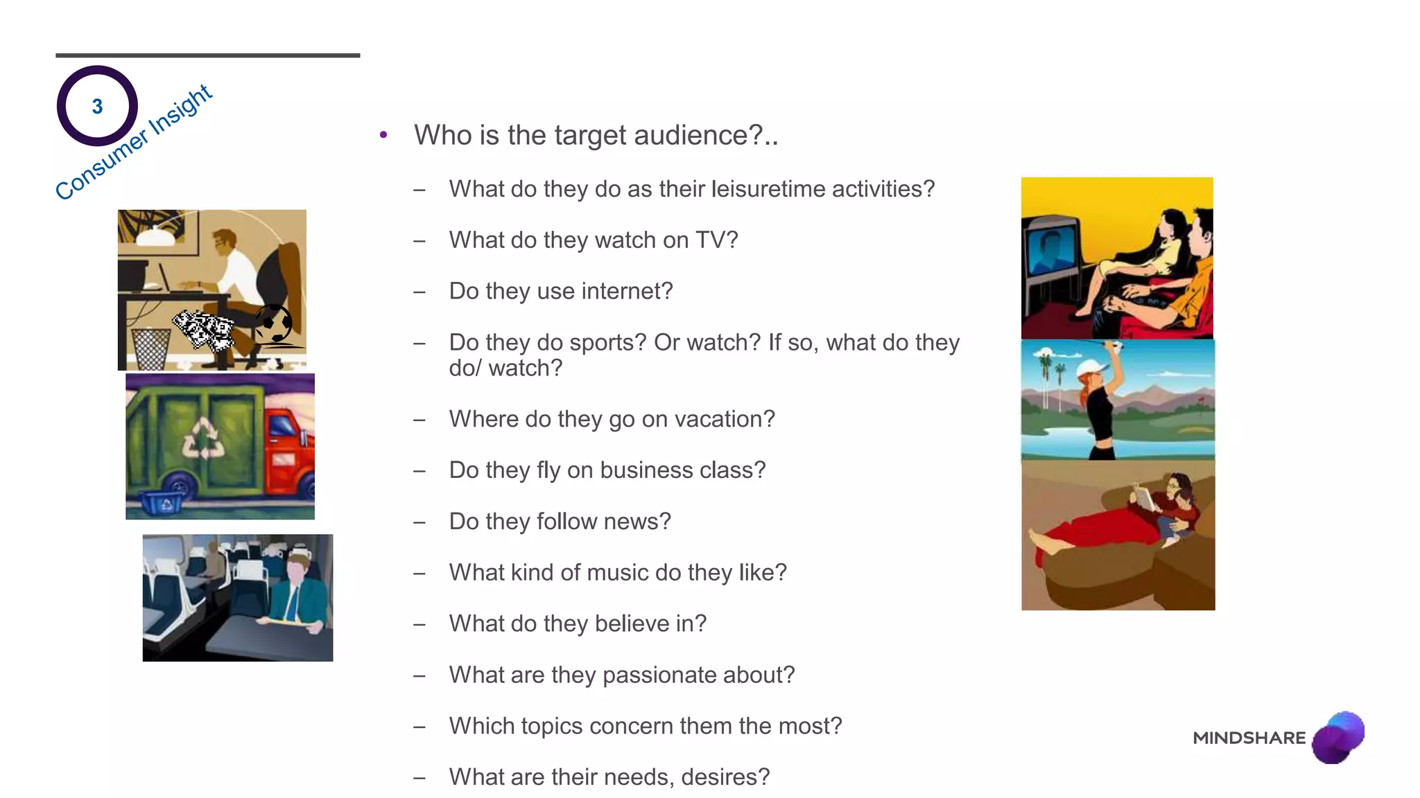 3
• Who is the target audience?..
– What do they do as their leisuretime activities?
– What do they watch on TV?
– Do they use internet?
– Do they do sports? Or watch? If so, what do they
do/ watch?
– Where do they go on vacation?
– Do they fly on business class?
– Do they follow news?
– What kind of music do they like?
– What do they believe in?
– What are they passionate about?
– Which topics concern them the most?
– What are their needs, desires?
 