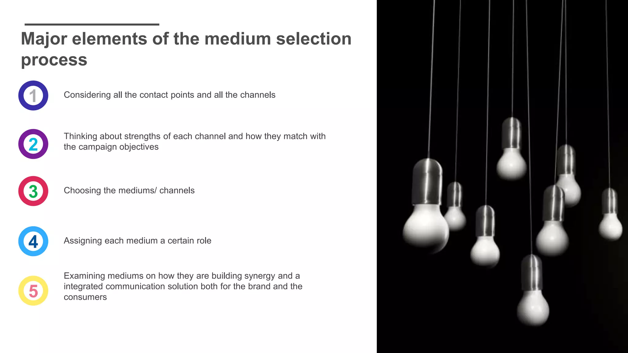 Major elements of the medium selection
process
1
2
3
4
5
Considering all the contact points and all the channels
Thinking about strengths of each channel and how they match with
the campaign objectives
Choosing the mediums/ channels
Assigning each medium a certain role
Examining mediums on how they are building synergy and a
integrated communication solution both for the brand and the
consumers
 