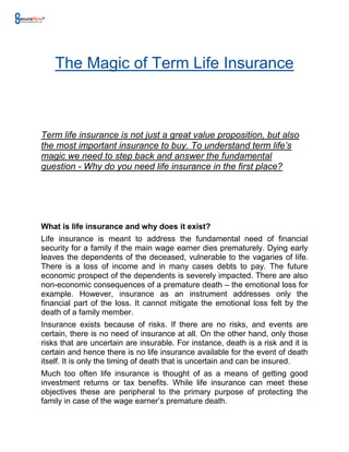 The Magic of Term Life Insurance



Term life insurance is not just a great value proposition, but also
the most important insurance to buy. To understand term life’s
magic we need to step back and answer the fundamental
question - Why do you need life insurance in the first place?




What is life insurance and why does it exist?
Life insurance is meant to address the fundamental need of financial
security for a family if the main wage earner dies prematurely. Dying early
leaves the dependents of the deceased, vulnerable to the vagaries of life.
There is a loss of income and in many cases debts to pay. The future
economic prospect of the dependents is severely impacted. There are also
non-economic consequences of a premature death – the emotional loss for
example. However, insurance as an instrument addresses only the
financial part of the loss. It cannot mitigate the emotional loss felt by the
death of a family member.
Insurance exists because of risks. If there are no risks, and events are
certain, there is no need of insurance at all. On the other hand, only those
risks that are uncertain are insurable. For instance, death is a risk and it is
certain and hence there is no life insurance available for the event of death
itself. It is only the timing of death that is uncertain and can be insured.
Much too often life insurance is thought of as a means of getting good
investment returns or tax benefits. While life insurance can meet these
objectives these are peripheral to the primary purpose of protecting the
family in case of the wage earner’s premature death.
 