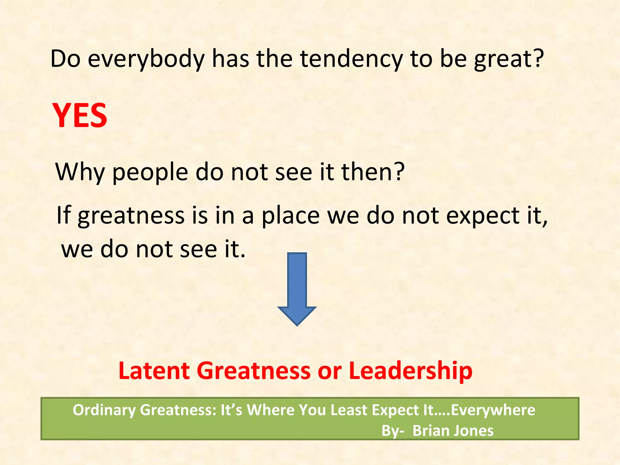 Do everybody has the tendency to be great? YES Why people do not see it then? If greatness is in a place we do not expect it, we do not see it. Latent Greatness or Leadership Ordinary Greatness: It’s Where You Least Expect It….Everywhere  By-  Brian Jones 