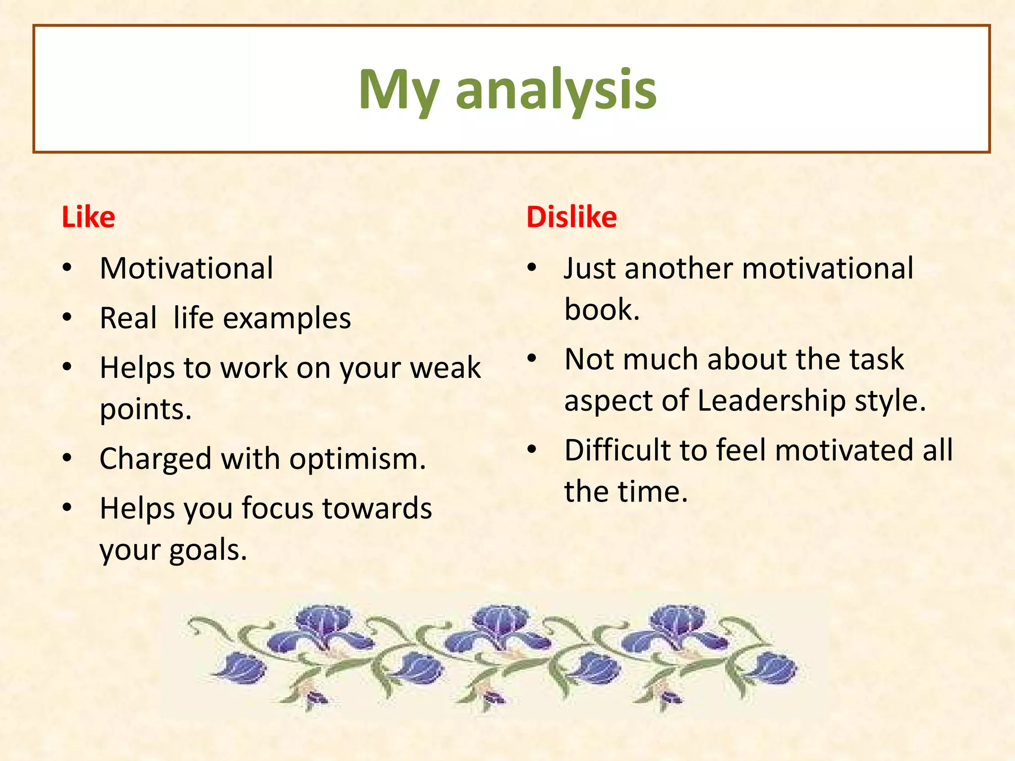 My analysis Like Motivational  Real  life examples Helps to work on your weak points. Charged with optimism. Helps you focus towards your goals. Dislike Just another motivational book. Not much about the task aspect of Leadership style. Difficult to feel motivated all the time. 