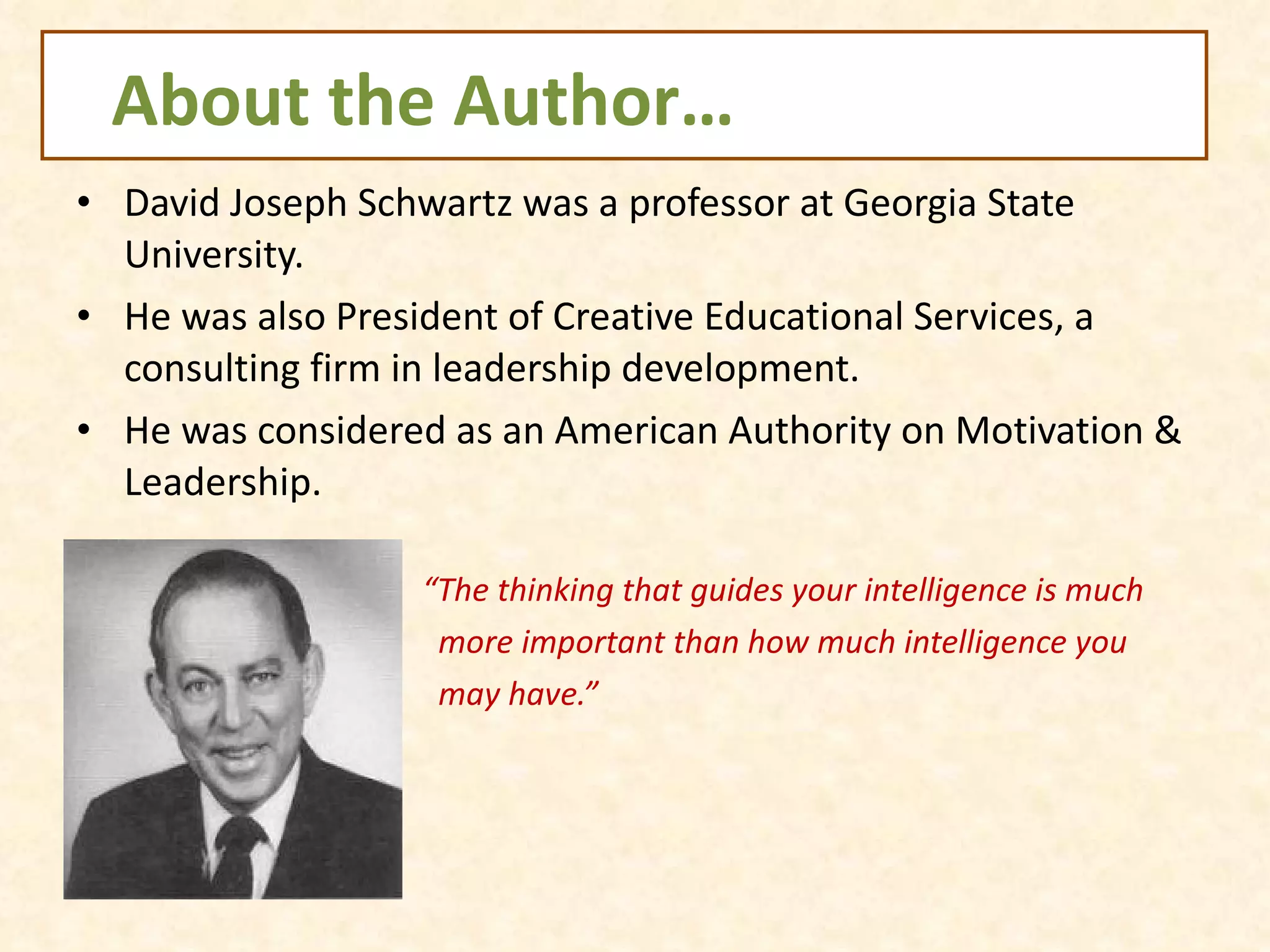 About the Author… David Joseph Schwartz was a professor at Georgia State University. He was also President of Creative Educational Services, a consulting firm in leadership development. He was considered as an American Authority on Motivation & Leadership. “ The thinking that guides your intelligence is much  more important than how much intelligence you  may have.”  