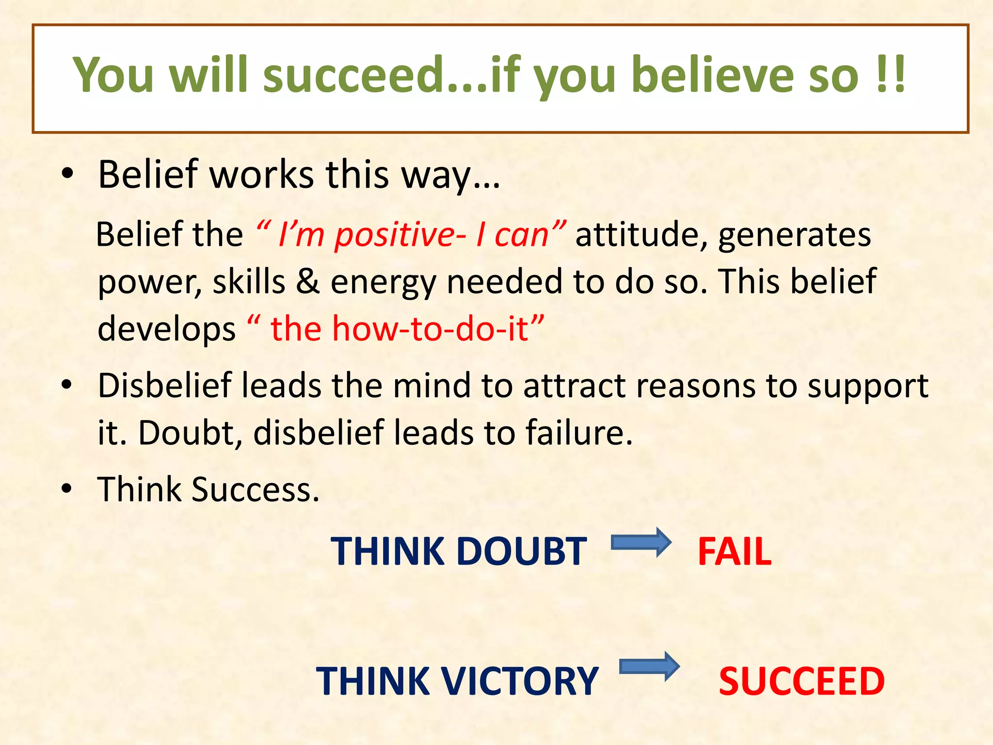 You will succeed...if you believe so !! Belief works this way… Belief the  “ I’m positive- I can”  attitude, generates power, skills & energy needed to do so. This belief develops  “ the how-to-do-it”  Disbelief leads the mind to attract reasons to support it. Doubt, disbelief leads to failure. Think Success.  THINK DOUBT  FAIL THINK VICTORY  SUCCEED 