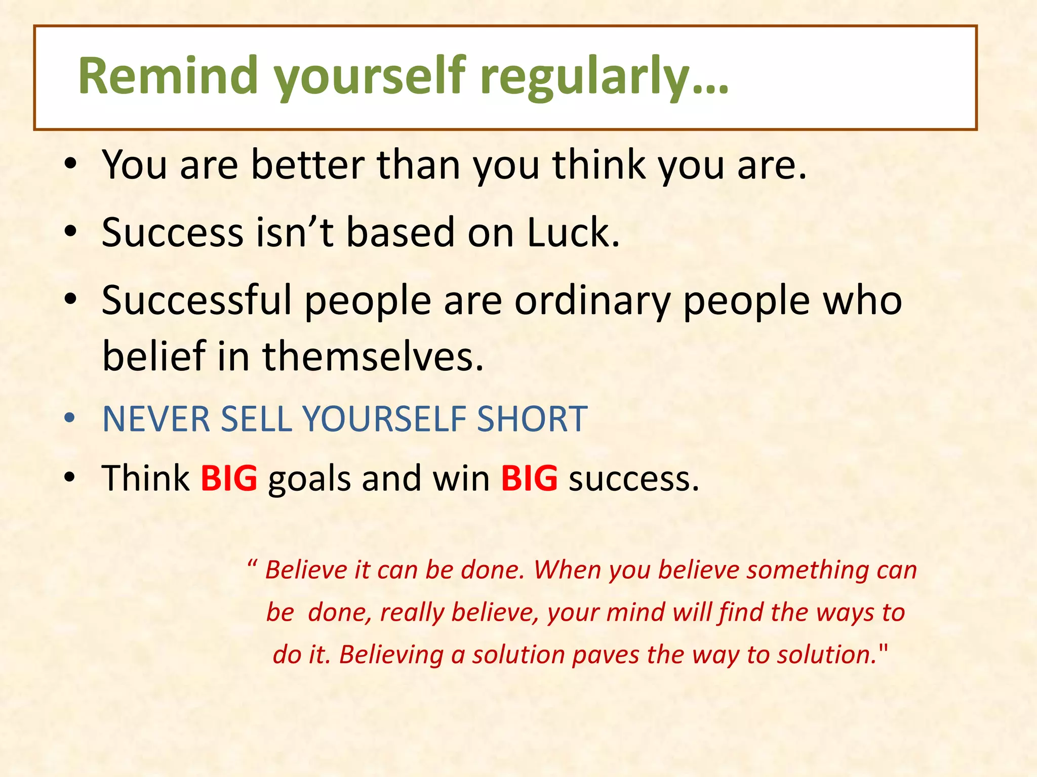 Remind yourself regularly… You are better than you think you are.  Success isn’t based on Luck. Successful people are ordinary people who belief in themselves. NEVER SELL YOURSELF SHORT Think  BIG  goals and win  BIG  success. “  Believe it can be done. When you believe something can be  done, really believe, your mind will find the ways to  do it. Believing a solution paves the way to solution. " 