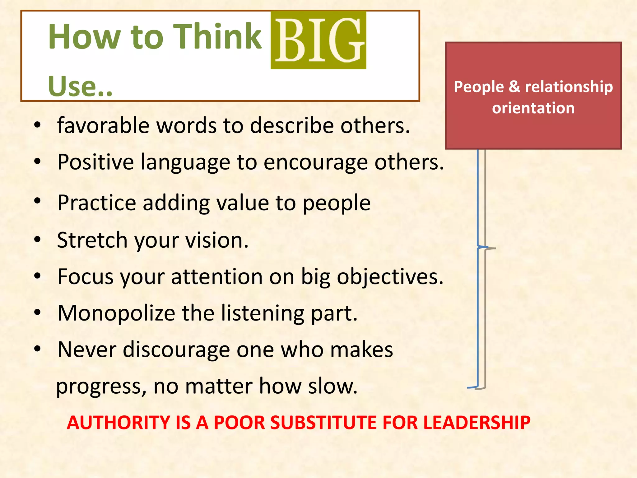 How to Think  BIG    Use.. favorable words to describe others. Positive language to encourage others. Practice adding value to people   Stretch your vision. Focus your attention on big objectives. Monopolize the listening part. Never discourage one who makes  progress, no matter how slow. AUTHORITY IS A POOR SUBSTITUTE FOR LEADERSHIP People & relationship orientation 