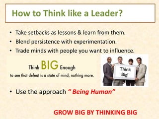How to Think like a Leader? Take setbacks as lessons & learn from them. Blend persistence with experimentation. Trade minds with people you want to influence.  Use the approach  “ Being Human” GROW BIG BY THINKING BIG 