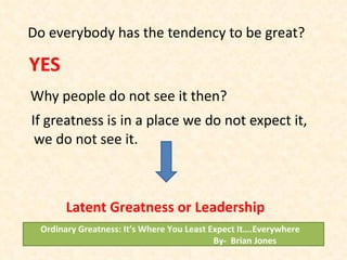 Do everybody has the tendency to be great? YES Why people do not see it then? If greatness is in a place we do not expect it, we do not see it. Latent Greatness or Leadership Ordinary Greatness: It’s Where You Least Expect It….Everywhere  By-  Brian Jones 