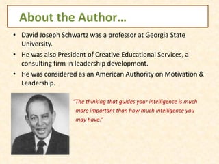 About the Author… David Joseph Schwartz was a professor at Georgia State University. He was also President of Creative Educational Services, a consulting firm in leadership development. He was considered as an American Authority on Motivation & Leadership. “ The thinking that guides your intelligence is much  more important than how much intelligence you  may have.”  
