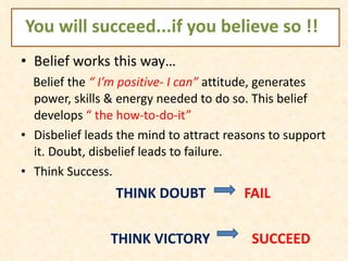 You will succeed...if you believe so !! Belief works this way… Belief the  “ I’m positive- I can”  attitude, generates power, skills & energy needed to do so. This belief develops  “ the how-to-do-it”  Disbelief leads the mind to attract reasons to support it. Doubt, disbelief leads to failure. Think Success.  THINK DOUBT  FAIL THINK VICTORY  SUCCEED 