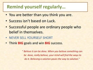 Remind yourself regularly… You are better than you think you are.  Success isn’t based on Luck. Successful people are ordinary people who belief in themselves. NEVER SELL YOURSELF SHORT Think  BIG  goals and win  BIG  success. “  Believe it can be done. When you believe something can be  done, really believe, your mind will find the ways to  do it. Believing a solution paves the way to solution. " 