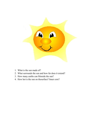 1.   What is the sun made of?
2.   What surrounds the sun and how far does it extend?
3.   How many earths can fitinside the sun?
4.   How hot is the sun on thesurface? Inner core?
 
