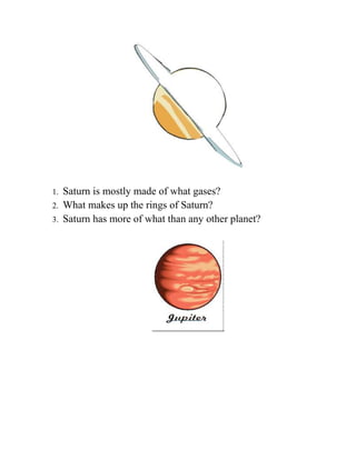 1.   Saturn is mostly made of what gases?
2.   What makes up the rings of Saturn?
3.   Saturn has more of what than any other planet?
 