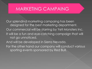 MARKETING CAMPAING
Our splendind marketing campaing has been
designed for the best marketing department.
Our commercial will be starring by Yeti Monsters Inc.
It will be a fun and eye-catching campaign that will
not go unnoticed.
And will be developed in Sierra Nevada.
For the other hand our company will conduct various
sporting events sponsored by Red Bull.

 