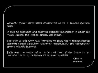 Albrecht Dürer (1471-1528)is considered to be a famous German
artist
In 1514 he produced and engaving entitled "melancolie“ in which his
Magic Square, the first in Europe, was shown.
The title of this work was intending to show the 4 temperamental
elements named "sanguine", "choleric", "melancholic" and "phlegmatic"
after the bodily humors).
Each was the result of an excess of one of the humors that
produced, in turn, the imbalance in paired qualities
Click to
continue
 