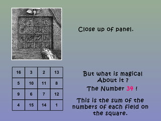16 3 2 13
5 10 11 8
9 6 7 12
4 15 14 1
Close up of panel.
But what is magical
About it ?
The Number 34 !
This is the sum of the
numbers of each field on
the square.
 