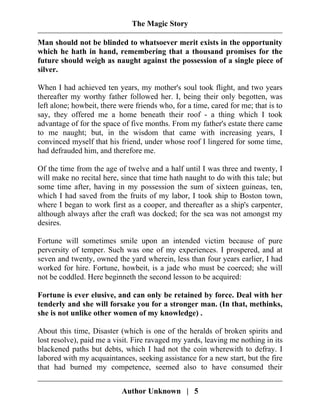 The Magic Story
Man should not be blinded to whatsoever merit exists in the opportunity
which he hath in hand, remembering that a thousand promises for the
future should weigh as naught against the possession of a single piece of
silver.
When I had achieved ten years, my mother's soul took flight, and two years
thereafter my worthy father followed her. I, being their only begotten, was
left alone; howbeit, there were friends who, for a time, cared for me; that is to
say, they offered me a home beneath their roof - a thing which I took
advantage of for the space of five months. From my father's estate there came
to me naught; but, in the wisdom that came with increasing years, I
convinced myself that his friend, under whose roof I lingered for some time,
had defrauded him, and therefore me.
Of the time from the age of twelve and a half until I was three and twenty, I
will make no recital here, since that time hath naught to do with this tale; but
some time after, having in my possession the sum of sixteen guineas, ten,
which I had saved from the fruits of my labor, I took ship to Boston town,
where I began to work first as a cooper, and thereafter as a ship's carpenter,
although always after the craft was docked; for the sea was not amongst my
desires.
Fortune will sometimes smile upon an intended victim because of pure
perversity of temper. Such was one of my experiences. I prospered, and at
seven and twenty, owned the yard wherein, less than four years earlier, I had
worked for hire. Fortune, howbeit, is a jade who must be coerced; she will
not be coddled. Here beginneth the second lesson to be acquired:
Fortune is ever elusive, and can only be retained by force. Deal with her
tenderly and she will forsake you for a stronger man. (In that, methinks,
she is not unlike other women of my knowledge) .
About this time, Disaster (which is one of the heralds of broken spirits and
lost resolve), paid me a visit. Fire ravaged my yards, leaving me nothing in its
blackened paths but debts, which I had not the coin wherewith to defray. I
labored with my acquaintances, seeking assistance for a new start, but the fire
that had burned my competence, seemed also to have consumed their
Author Unknown | 5
 