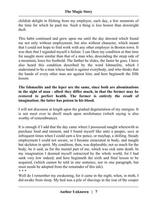 The Magic Story
childish delight in filching from my employer, each day, a few moments of
the time for which he paid me. Such a thing is less honest than downright
theft.
This habit continued and grew upon me until the day dawned which found
me not only without employment, but also without character, which meant
that I could not hope to find work with any other employer in Boston town. It
was then that I regarded myself a failure. I can liken my condition at that time
for naught more similar than that of a man who, descending the steep side of
a mountain, loses his foothold. The farther he slides, the faster he goes. I have
also heard this condition described by the word Ishmaelite, which I
understand to be a man whose hand is against everybody, and who thinks that
the hands of every other man are against him; and here beginneth the fifth
lesson:
The Ishmaelite and the leper are the same, since both are abominations
in the sight of man - albeit they differ much, in that the former may be
restored to perfect health. The former is entirely the result of
imagination; the latter has poison in his blood.
I will not discourse at length upon the gradual degeneration of my energies. It
is not meet ever to dwell much upon misfortunes (which saying is also
worthy of remembrance).
It is enough if I add that the day came where I possessed naught wherewith to
purchase food and raiment, and I found myself like unto a pauper, save at
infrequent times when I could earn a few pence, or mayhap, a shilling. Steady
employment I could not secure, so I became emaciated in body, and naught
but skeleton in spirit. My condition, then, was deplorable; not so much for the
body, be it said, as for the mental part of me, which was sick unto death. In
my imagination I deemed myself ostracized by the whole world, for I had
sunk very low indeed; and here beginneth the sixth and final lesson to be
acquired, (which cannot be told in one sentence, nor in one paragraph, but
must needs be adopted from the remainder of this tale).
* * *
Well do I remember my awakening, for it came in the night, when, in truth, I
did awake from sleep. My bed was a pile of shavings in the rear of the cooper
Author Unknown | 7
 