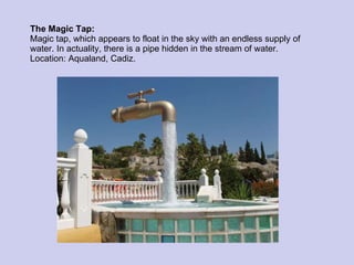 The Magic Tap: Magic tap, which appears to float in the sky with an endless supply of water. In actuality, there is a pipe hidden in the stream of water. Location: Aqualand, Cadiz. 