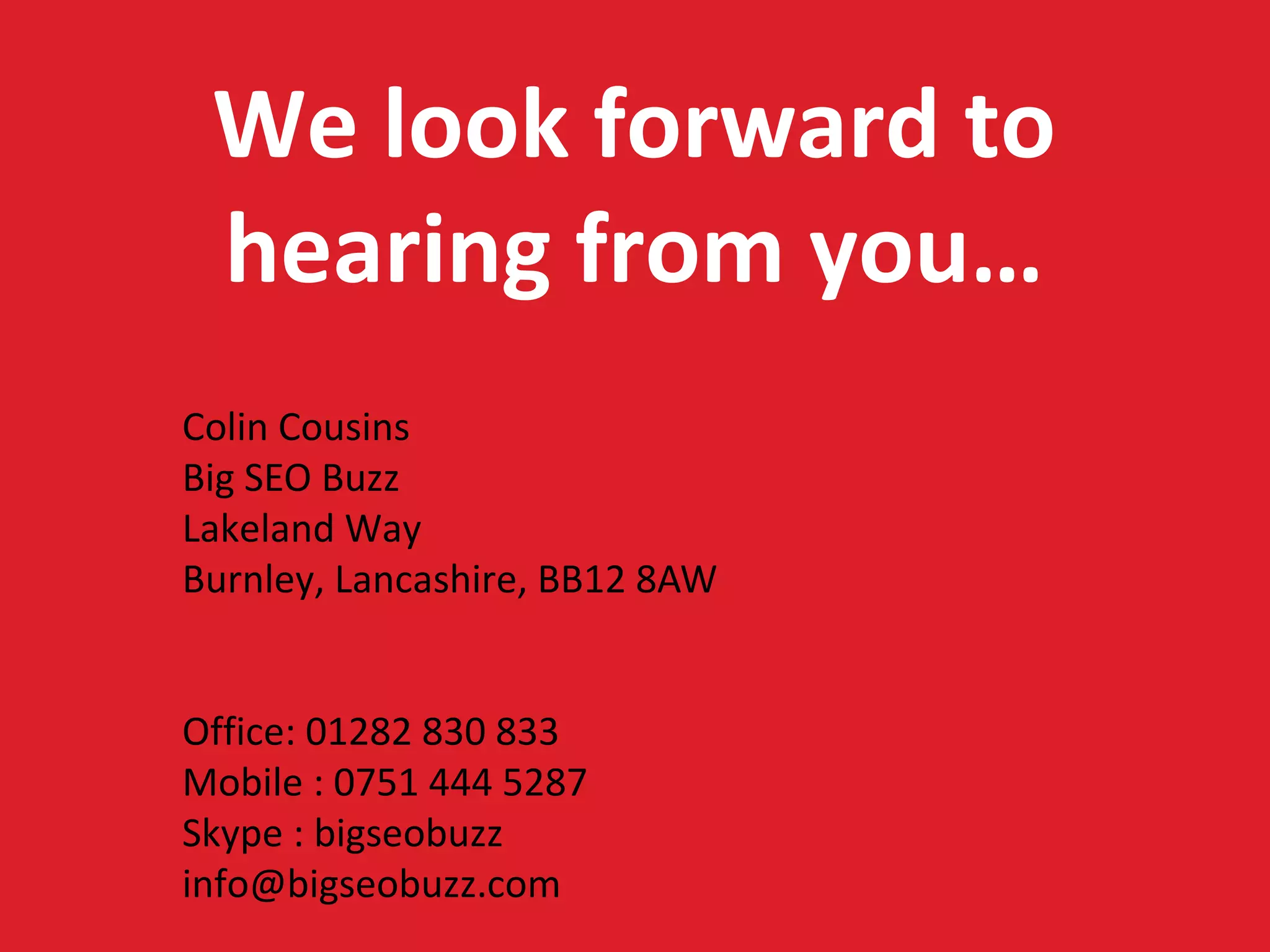 We look forward to
 hearing from you…
Colin Cousins
Big SEO Buzz
Lakeland Way
Burnley, Lancashire, BB12 8AW


Office: 01282 830 833
Mobile : 0751 444 5287
Skype : bigseobuzz
info@bigseobuzz.com
 