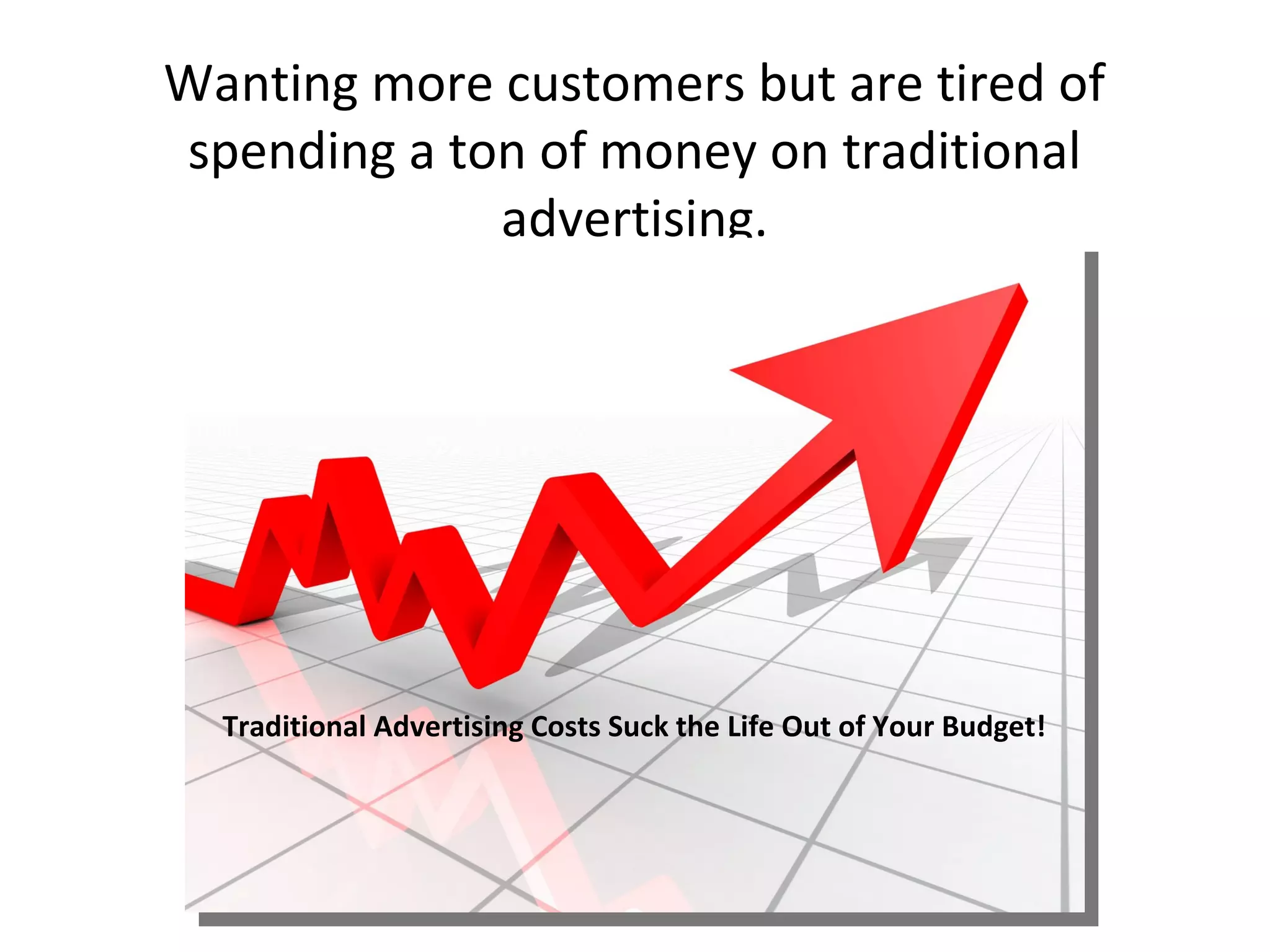 Wanting more customers but are tired of
spending a ton of money on traditional
             advertising.




  Traditional Advertising Costs Suck the Life Out of Your Budget!
 