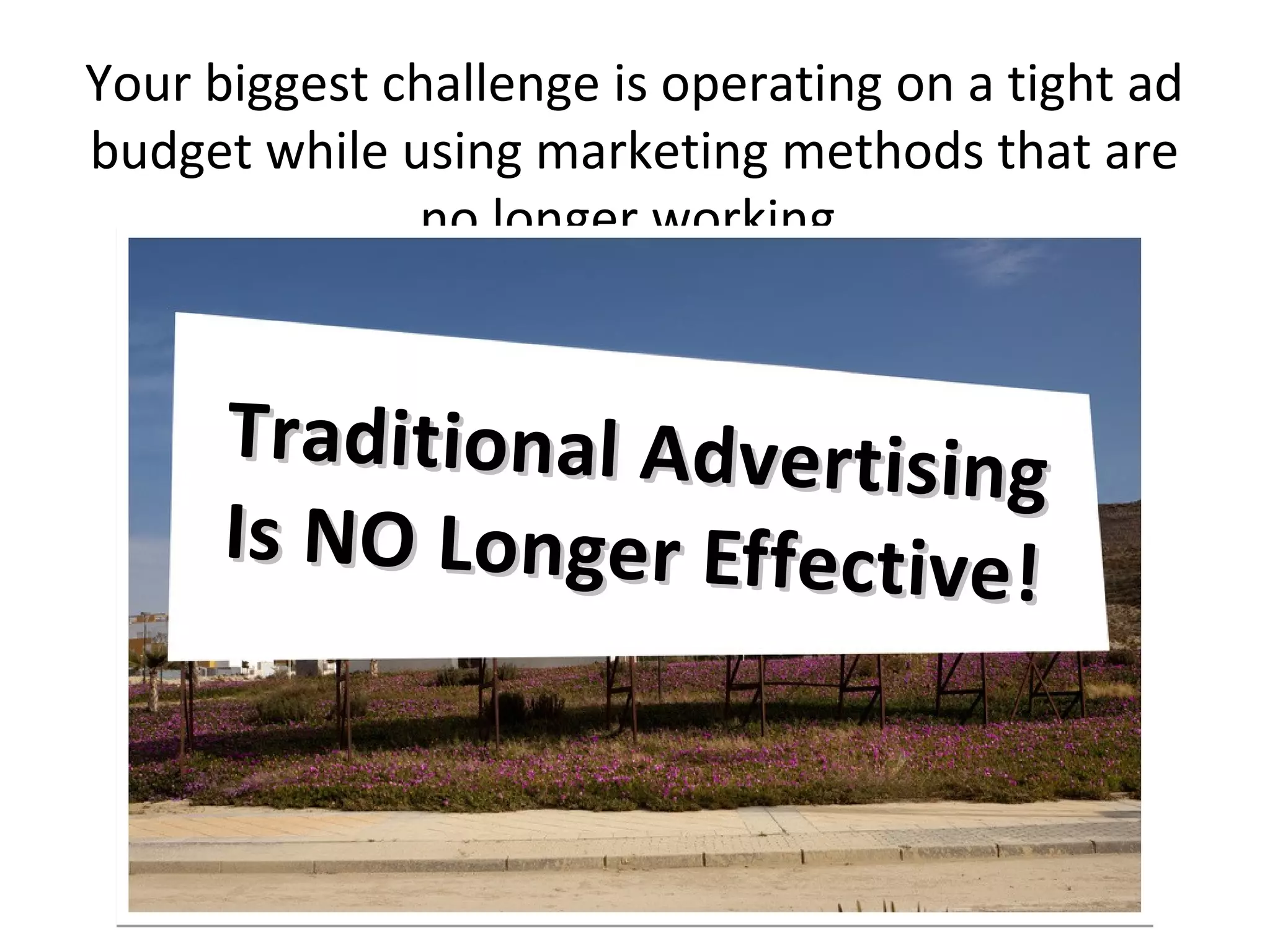 Your biggest challenge is operating on a tight ad
budget while using marketing methods that are
              no longer working.


      Tr ad i t i on al A d v e rt i s in g
      Is NO Longer Effective
                                          !
 