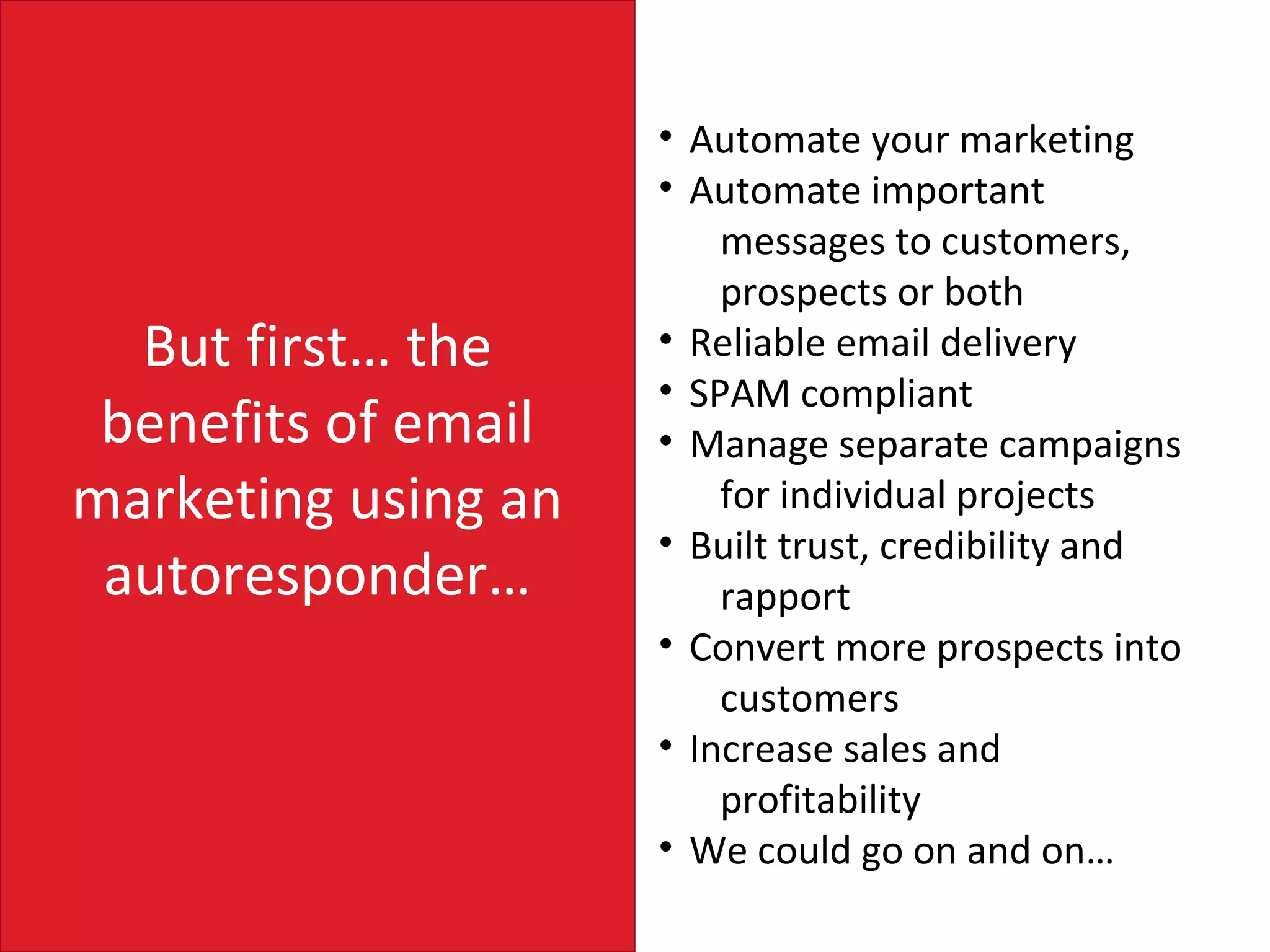 • Automate your marketing
                     • Automate important
                         messages to customers,
                         prospects or both
  But first… the     • Reliable email delivery
                     • SPAM compliant
 benefits of email   • Manage separate campaigns
marketing using an       for individual projects
                     • Built trust, credibility and
 autoresponder…          rapport
                     • Convert more prospects into
                         customers
                     • Increase sales and
                         profitability
                     • We could go on and on…
 
