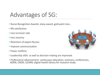 Advantages of SG:
• Nurse Recognition Awards: daisy award, gold palm tree…
• RN satisfaction
• Less turnover rate
• Less vacancy
• Retention of expert Nurses
• Improve communication
• Fewer conflicts
• Leadership skills as well as decision making are improved.
• Professional advancement- continuous education, seminars, conferences,
AORN, CNOR, ILEARN, digital health library for research study.
 
