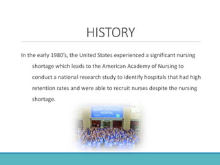 HISTORY
In the early 1980’s, the United States experienced a significant nursing
shortage which leads to the American Academy of Nursing to
conduct a national research study to identify hospitals that had high
retention rates and were able to recruit nurses despite the nursing
shortage.
 