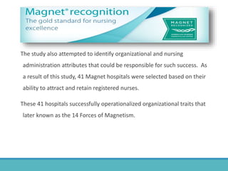 The study also attempted to identify organizational and nursing
administration attributes that could be responsible for such success. As
a result of this study, 41 Magnet hospitals were selected based on their
ability to attract and retain registered nurses.
These 41 hospitals successfully operationalized organizational traits that
later known as the 14 Forces of Magnetism.
 