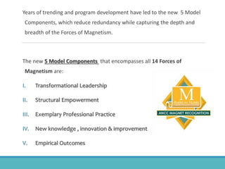 Years of trending and program development have led to the new 5 Model
Components, which reduce redundancy while capturing the depth and
breadth of the Forces of Magnetism.
The new 5 Model Components that encompasses all 14 Forces of
Magnetism are:
I. Transformational Leadership
II. Structural Empowerment
III. Exemplary Professional Practice
IV. New knowledge , innovation & improvement
V. Empirical Outcomes
 